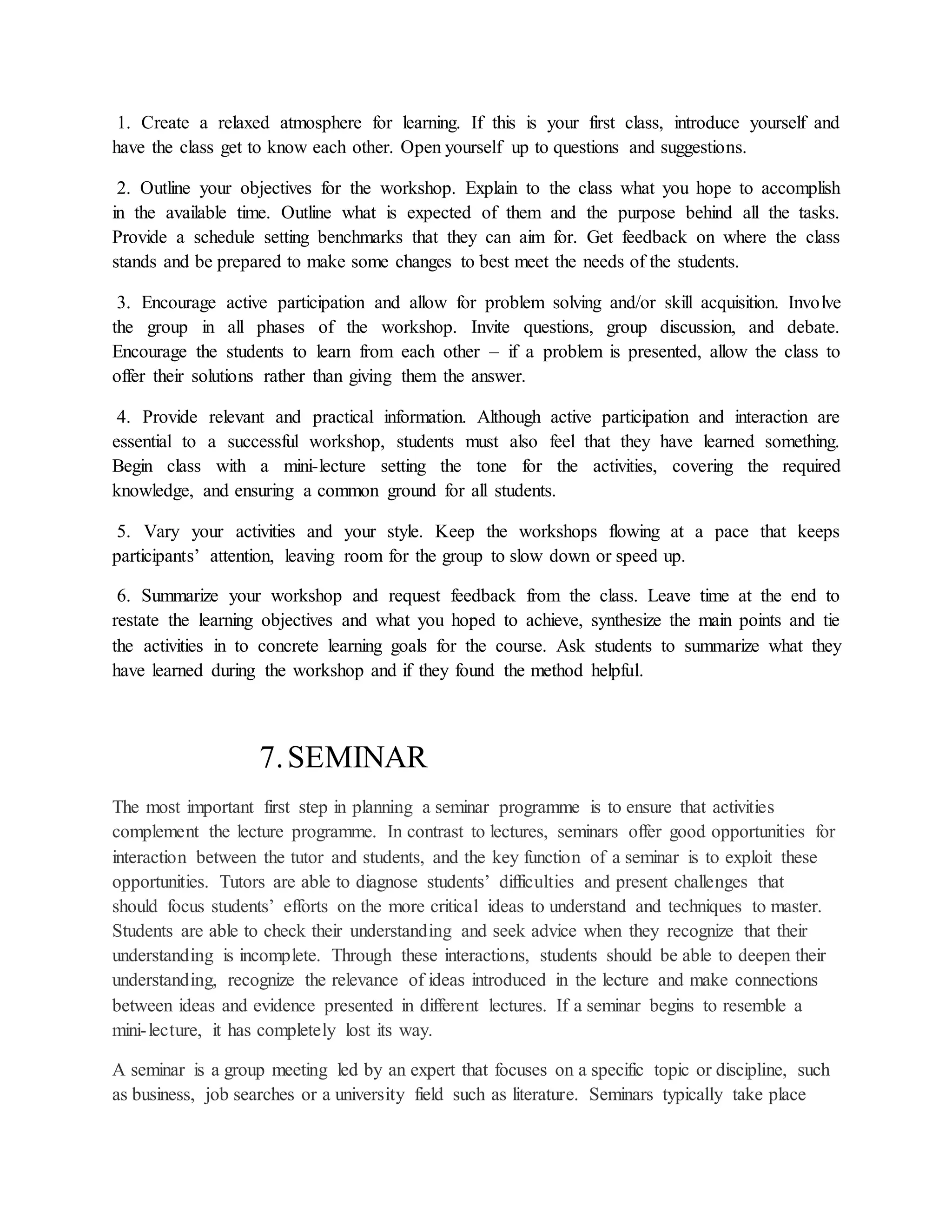 1. Create a relaxed atmosphere for learning. If this is your first class, introduce yourself and
have the class get to know each other. Open yourself up to questions and suggestions.
2. Outline your objectives for the workshop. Explain to the class what you hope to accomplish
in the available time. Outline what is expected of them and the purpose behind all the tasks.
Provide a schedule setting benchmarks that they can aim for. Get feedback on where the class
stands and be prepared to make some changes to best meet the needs of the students.
3. Encourage active participation and allow for problem solving and/or skill acquisition. Involve
the group in all phases of the workshop. Invite questions, group discussion, and debate.
Encourage the students to learn from each other – if a problem is presented, allow the class to
offer their solutions rather than giving them the answer.
4. Provide relevant and practical information. Although active participation and interaction are
essential to a successful workshop, students must also feel that they have learned something.
Begin class with a mini-lecture setting the tone for the activities, covering the required
knowledge, and ensuring a common ground for all students.
5. Vary your activities and your style. Keep the workshops flowing at a pace that keeps
participants’ attention, leaving room for the group to slow down or speed up.
6. Summarize your workshop and request feedback from the class. Leave time at the end to
restate the learning objectives and what you hoped to achieve, synthesize the main points and tie
the activities in to concrete learning goals for the course. Ask students to summarize what they
have learned during the workshop and if they found the method helpful.
7.SEMINAR
The most important first step in planning a seminar programme is to ensure that activities
complement the lecture programme. In contrast to lectures, seminars offer good opportunities for
interaction between the tutor and students, and the key function of a seminar is to exploit these
opportunities. Tutors are able to diagnose students’ difficulties and present challenges that
should focus students’ efforts on the more critical ideas to understand and techniques to master.
Students are able to check their understanding and seek advice when they recognize that their
understanding is incomplete. Through these interactions, students should be able to deepen their
understanding, recognize the relevance of ideas introduced in the lecture and make connections
between ideas and evidence presented in different lectures. If a seminar begins to resemble a
mini-lecture, it has completely lost its way.
A seminar is a group meeting led by an expert that focuses on a specific topic or discipline, such
as business, job searches or a university field such as literature. Seminars typically take place
 