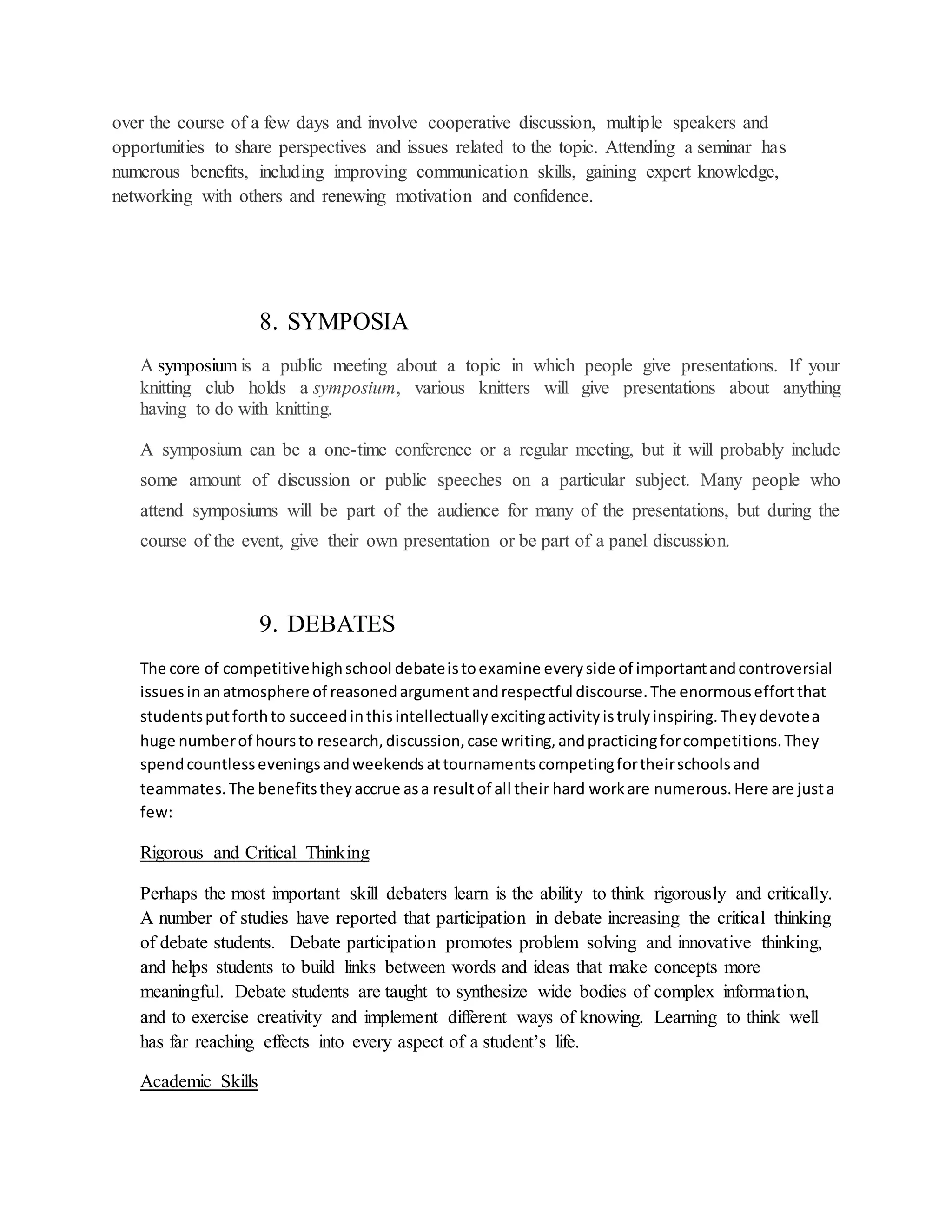 over the course of a few days and involve cooperative discussion, multiple speakers and
opportunities to share perspectives and issues related to the topic. Attending a seminar has
numerous benefits, including improving communication skills, gaining expert knowledge,
networking with others and renewing motivation and confidence.
8. SYMPOSIA
A symposium is a public meeting about a topic in which people give presentations. If your
knitting club holds a symposium, various knitters will give presentations about anything
having to do with knitting.
A symposium can be a one-time conference or a regular meeting, but it will probably include
some amount of discussion or public speeches on a particular subject. Many people who
attend symposiums will be part of the audience for many of the presentations, but during the
course of the event, give their own presentation or be part of a panel discussion.
9. DEBATES
The core of competitivehighschool debateistoexamine everyside of importantandcontroversial
issuesinanatmosphere of reasonedargumentandrespectful discourse.The enormouseffortthat
studentsputforthto succeedinthisintellectuallyexcitingactivityistrulyinspiring.Theydevotea
huge numberof hoursto research,discussion,case writing,andpracticingforcompetitions.They
spendcountlesseveningsandweekendsattournamentscompetingfortheirschoolsand
teammates.The benefitstheyaccrue asa resultof all their hard workare numerous.Here are justa
few:
Rigorous and Critical Thinking
Perhaps the most important skill debaters learn is the ability to think rigorously and critically.
A number of studies have reported that participation in debate increasing the critical thinking
of debate students. Debate participation promotes problem solving and innovative thinking,
and helps students to build links between words and ideas that make concepts more
meaningful. Debate students are taught to synthesize wide bodies of complex information,
and to exercise creativity and implement different ways of knowing. Learning to think well
has far reaching effects into every aspect of a student’s life.
Academic Skills
 