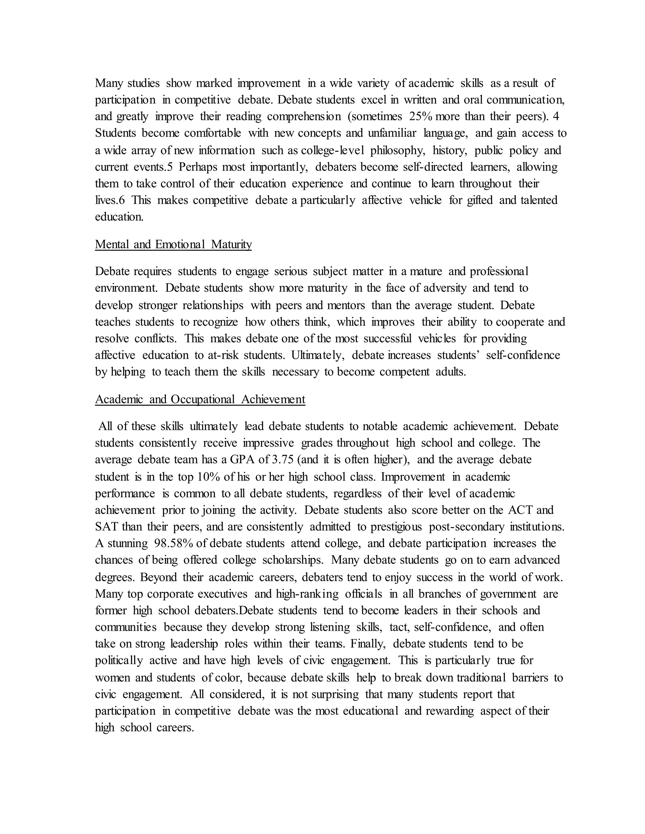 Many studies show marked improvement in a wide variety of academic skills as a result of
participation in competitive debate. Debate students excel in written and oral communication,
and greatly improve their reading comprehension (sometimes 25% more than their peers). 4
Students become comfortable with new concepts and unfamiliar language, and gain access to
a wide array of new information such as college-level philosophy, history, public policy and
current events.5 Perhaps most importantly, debaters become self-directed learners, allowing
them to take control of their education experience and continue to learn throughout their
lives.6 This makes competitive debate a particularly affective vehicle for gifted and talented
education.
Mental and Emotional Maturity
Debate requires students to engage serious subject matter in a mature and professional
environment. Debate students show more maturity in the face of adversity and tend to
develop stronger relationships with peers and mentors than the average student. Debate
teaches students to recognize how others think, which improves their ability to cooperate and
resolve conflicts. This makes debate one of the most successful vehicles for providing
affective education to at-risk students. Ultimately, debate increases students’ self-confidence
by helping to teach them the skills necessary to become competent adults.
Academic and Occupational Achievement
All of these skills ultimately lead debate students to notable academic achievement. Debate
students consistently receive impressive grades throughout high school and college. The
average debate team has a GPA of 3.75 (and it is often higher), and the average debate
student is in the top 10% of his or her high school class. Improvement in academic
performance is common to all debate students, regardless of their level of academic
achievement prior to joining the activity. Debate students also score better on the ACT and
SAT than their peers, and are consistently admitted to prestigious post-secondary institutions.
A stunning 98.58% of debate students attend college, and debate participation increases the
chances of being offered college scholarships. Many debate students go on to earn advanced
degrees. Beyond their academic careers, debaters tend to enjoy success in the world of work.
Many top corporate executives and high-ranking officials in all branches of government are
former high school debaters.Debate students tend to become leaders in their schools and
communities because they develop strong listening skills, tact, self-confidence, and often
take on strong leadership roles within their teams. Finally, debate students tend to be
politically active and have high levels of civic engagement. This is particularly true for
women and students of color, because debate skills help to break down traditional barriers to
civic engagement. All considered, it is not surprising that many students report that
participation in competitive debate was the most educational and rewarding aspect of their
high school careers.
 