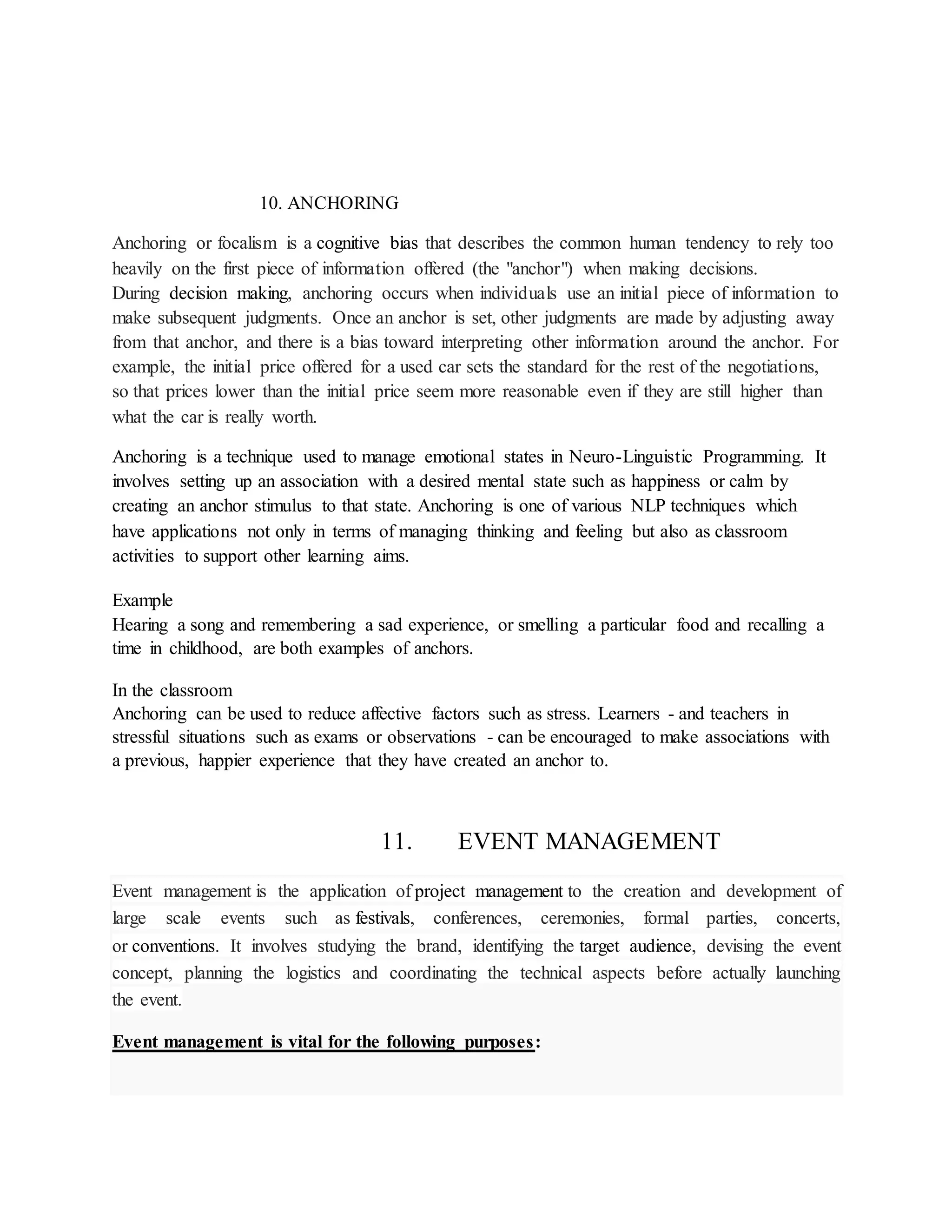 10. ANCHORING
Anchoring or focalism is a cognitive bias that describes the common human tendency to rely too
heavily on the first piece of information offered (the "anchor") when making decisions.
During decision making, anchoring occurs when individuals use an initial piece of information to
make subsequent judgments. Once an anchor is set, other judgments are made by adjusting away
from that anchor, and there is a bias toward interpreting other information around the anchor. For
example, the initial price offered for a used car sets the standard for the rest of the negotiations,
so that prices lower than the initial price seem more reasonable even if they are still higher than
what the car is really worth.
Anchoring is a technique used to manage emotional states in Neuro-Linguistic Programming. It
involves setting up an association with a desired mental state such as happiness or calm by
creating an anchor stimulus to that state. Anchoring is one of various NLP techniques which
have applications not only in terms of managing thinking and feeling but also as classroom
activities to support other learning aims.
Example
Hearing a song and remembering a sad experience, or smelling a particular food and recalling a
time in childhood, are both examples of anchors.
In the classroom
Anchoring can be used to reduce affective factors such as stress. Learners - and teachers in
stressful situations such as exams or observations - can be encouraged to make associations with
a previous, happier experience that they have created an anchor to.
11. EVENT MANAGEMENT
Event management is the application of project management to the creation and development of
large scale events such as festivals, conferences, ceremonies, formal parties, concerts,
or conventions. It involves studying the brand, identifying the target audience, devising the event
concept, planning the logistics and coordinating the technical aspects before actually launching
the event.
Event management is vital for the following purposes:
 