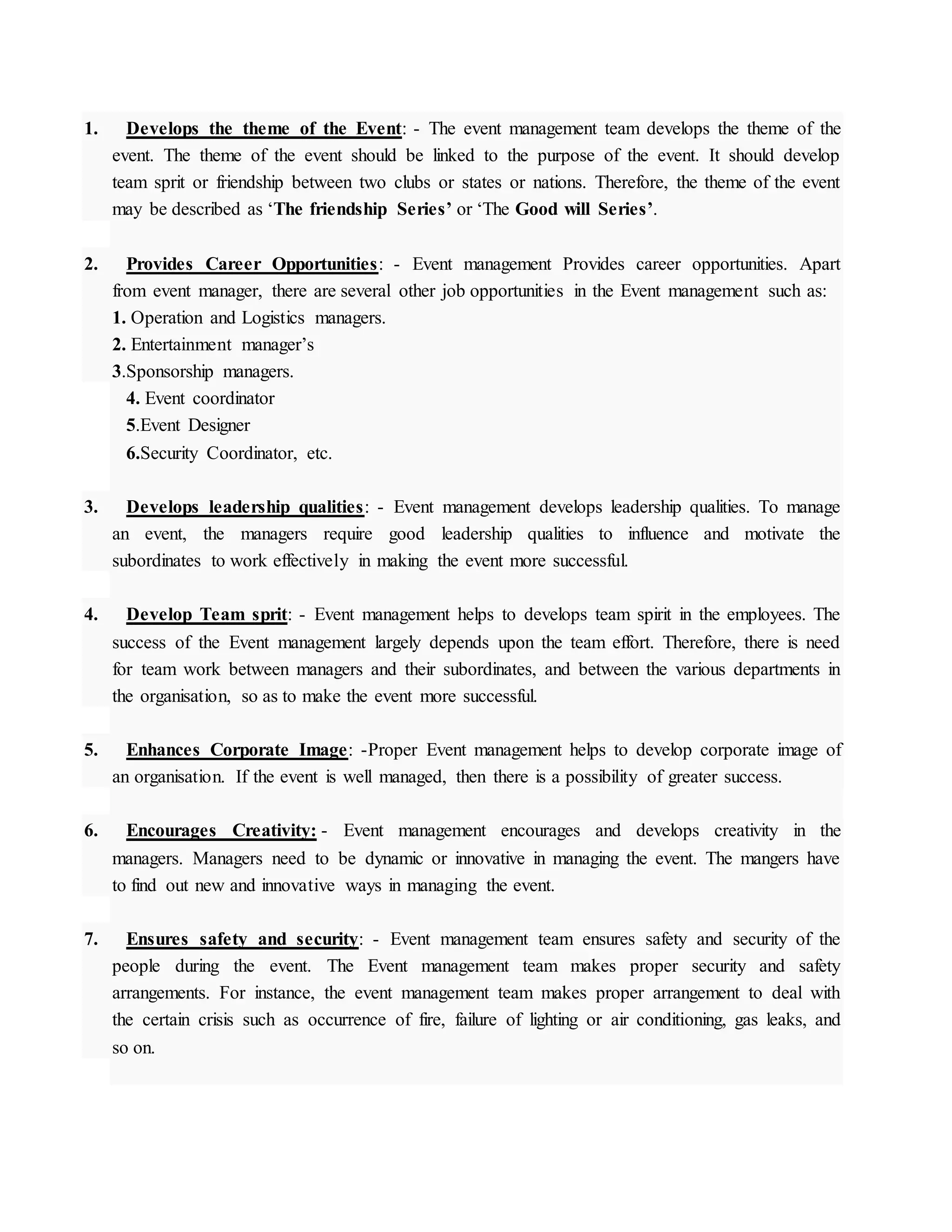 1. Develops the theme of the Event: - The event management team develops the theme of the
event. The theme of the event should be linked to the purpose of the event. It should develop
team sprit or friendship between two clubs or states or nations. Therefore, the theme of the event
may be described as ‘The friendship Series’ or ‘The Good will Series’.
2. Provides Career Opportunities: - Event management Provides career opportunities. Apart
from event manager, there are several other job opportunities in the Event management such as:
1. Operation and Logistics managers.
2. Entertainment manager’s
3.Sponsorship managers.
4. Event coordinator
5.Event Designer
6.Security Coordinator, etc.
3. Develops leadership qualities: - Event management develops leadership qualities. To manage
an event, the managers require good leadership qualities to influence and motivate the
subordinates to work effectively in making the event more successful.
4. Develop Team sprit: - Event management helps to develops team spirit in the employees. The
success of the Event management largely depends upon the team effort. Therefore, there is need
for team work between managers and their subordinates, and between the various departments in
the organisation, so as to make the event more successful.
5. Enhances Corporate Image: -Proper Event management helps to develop corporate image of
an organisation. If the event is well managed, then there is a possibility of greater success.
6. Encourages Creativity: - Event management encourages and develops creativity in the
managers. Managers need to be dynamic or innovative in managing the event. The mangers have
to find out new and innovative ways in managing the event.
7. Ensures safety and security: - Event management team ensures safety and security of the
people during the event. The Event management team makes proper security and safety
arrangements. For instance, the event management team makes proper arrangement to deal with
the certain crisis such as occurrence of fire, failure of lighting or air conditioning, gas leaks, and
so on.
 