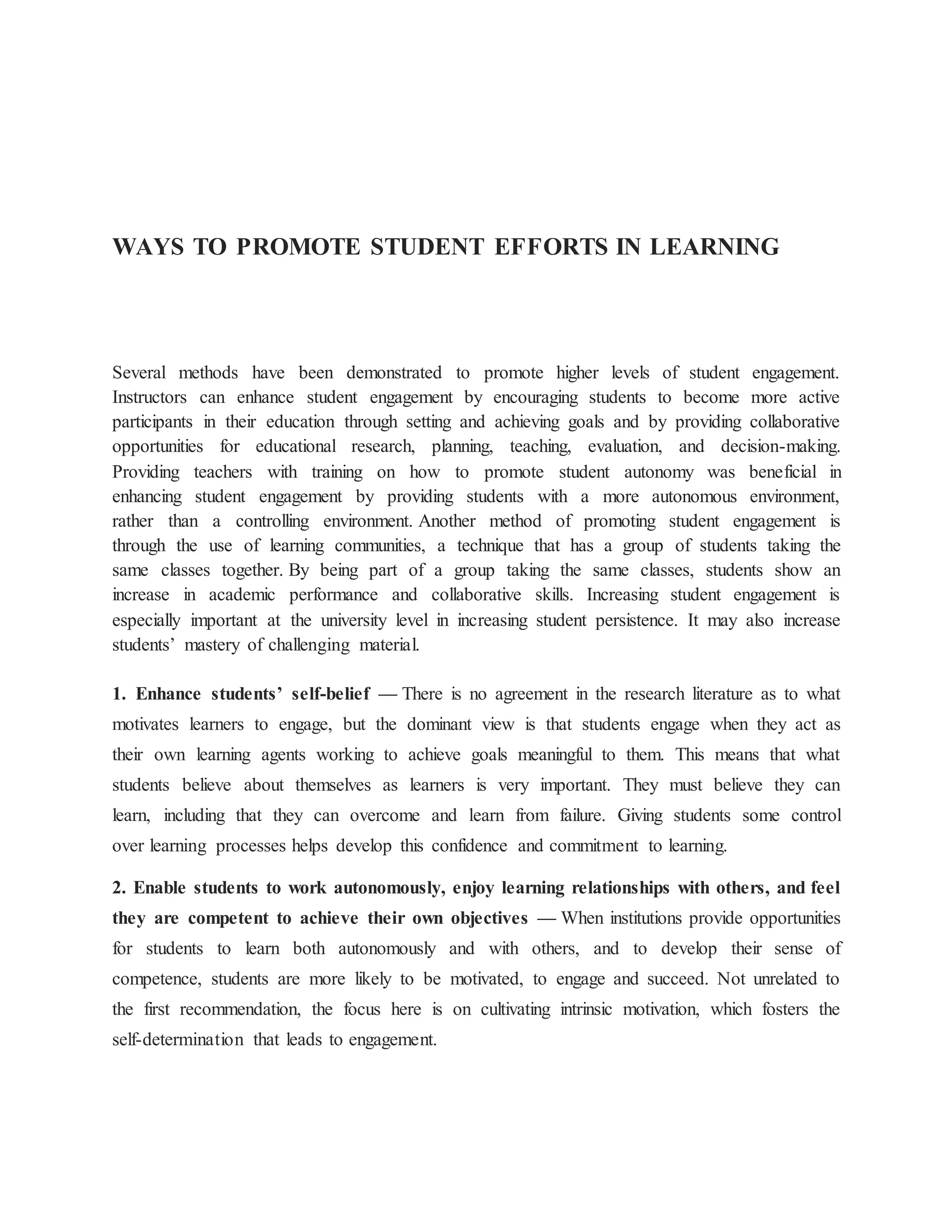 WAYS TO PROMOTE STUDENT EFFORTS IN LEARNING
Several methods have been demonstrated to promote higher levels of student engagement.
Instructors can enhance student engagement by encouraging students to become more active
participants in their education through setting and achieving goals and by providing collaborative
opportunities for educational research, planning, teaching, evaluation, and decision-making.
Providing teachers with training on how to promote student autonomy was beneficial in
enhancing student engagement by providing students with a more autonomous environment,
rather than a controlling environment. Another method of promoting student engagement is
through the use of learning communities, a technique that has a group of students taking the
same classes together. By being part of a group taking the same classes, students show an
increase in academic performance and collaborative skills. Increasing student engagement is
especially important at the university level in increasing student persistence. It may also increase
students’ mastery of challenging material.
1. Enhance students’ self-belief — There is no agreement in the research literature as to what
motivates learners to engage, but the dominant view is that students engage when they act as
their own learning agents working to achieve goals meaningful to them. This means that what
students believe about themselves as learners is very important. They must believe they can
learn, including that they can overcome and learn from failure. Giving students some control
over learning processes helps develop this confidence and commitment to learning.
2. Enable students to work autonomously, enjoy learning relationships with others, and feel
they are competent to achieve their own objectives — When institutions provide opportunities
for students to learn both autonomously and with others, and to develop their sense of
competence, students are more likely to be motivated, to engage and succeed. Not unrelated to
the first recommendation, the focus here is on cultivating intrinsic motivation, which fosters the
self-determination that leads to engagement.
 