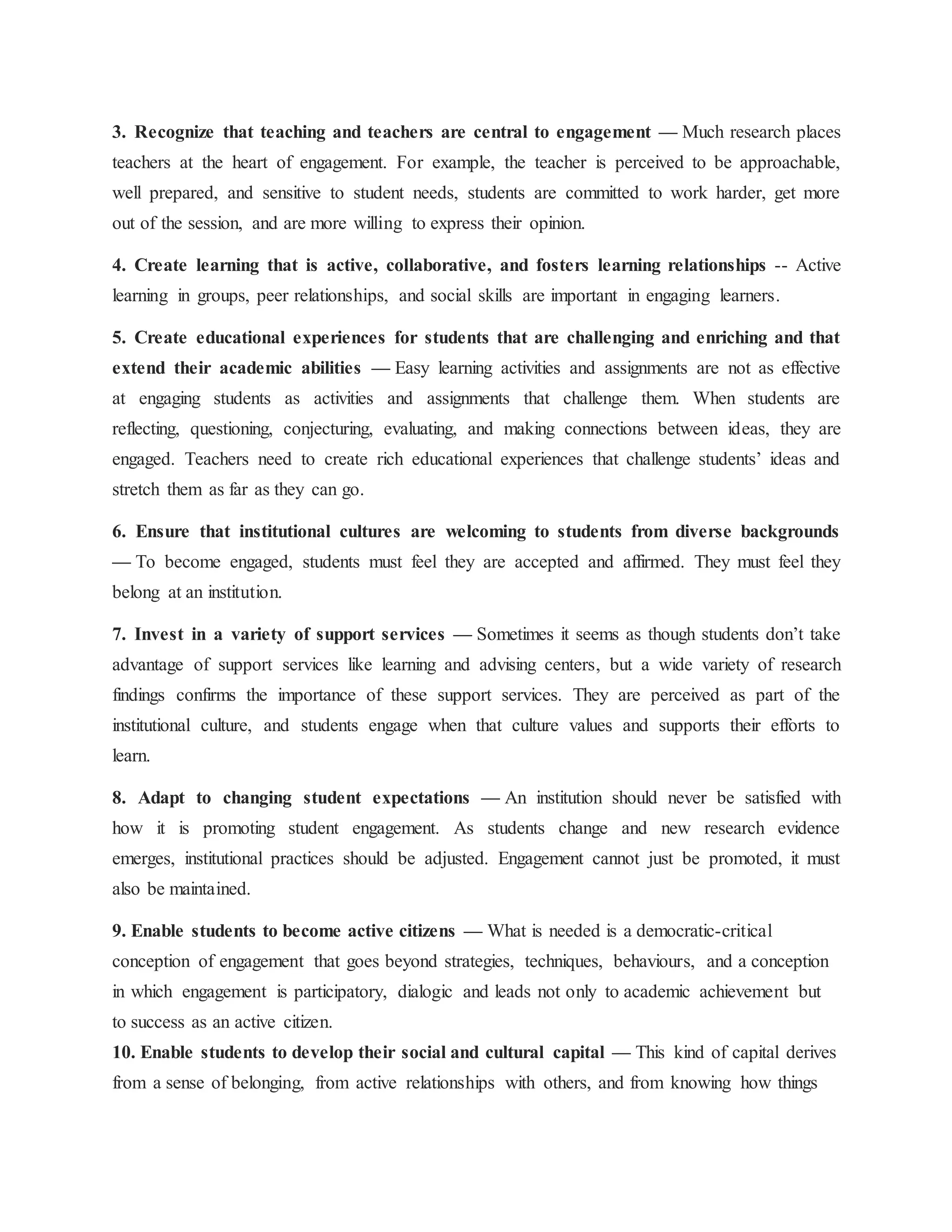 3. Recognize that teaching and teachers are central to engagement — Much research places
teachers at the heart of engagement. For example, the teacher is perceived to be approachable,
well prepared, and sensitive to student needs, students are committed to work harder, get more
out of the session, and are more willing to express their opinion.
4. Create learning that is active, collaborative, and fosters learning relationships -- Active
learning in groups, peer relationships, and social skills are important in engaging learners.
5. Create educational experiences for students that are challenging and enriching and that
extend their academic abilities — Easy learning activities and assignments are not as effective
at engaging students as activities and assignments that challenge them. When students are
reflecting, questioning, conjecturing, evaluating, and making connections between ideas, they are
engaged. Teachers need to create rich educational experiences that challenge students’ ideas and
stretch them as far as they can go.
6. Ensure that institutional cultures are welcoming to students from diverse backgrounds
— To become engaged, students must feel they are accepted and affirmed. They must feel they
belong at an institution.
7. Invest in a variety of support services — Sometimes it seems as though students don’t take
advantage of support services like learning and advising centers, but a wide variety of research
findings confirms the importance of these support services. They are perceived as part of the
institutional culture, and students engage when that culture values and supports their efforts to
learn.
8. Adapt to changing student expectations — An institution should never be satisfied with
how it is promoting student engagement. As students change and new research evidence
emerges, institutional practices should be adjusted. Engagement cannot just be promoted, it must
also be maintained.
9. Enable students to become active citizens — What is needed is a democratic-critical
conception of engagement that goes beyond strategies, techniques, behaviours, and a conception
in which engagement is participatory, dialogic and leads not only to academic achievement but
to success as an active citizen.
10. Enable students to develop their social and cultural capital — This kind of capital derives
from a sense of belonging, from active relationships with others, and from knowing how things
 