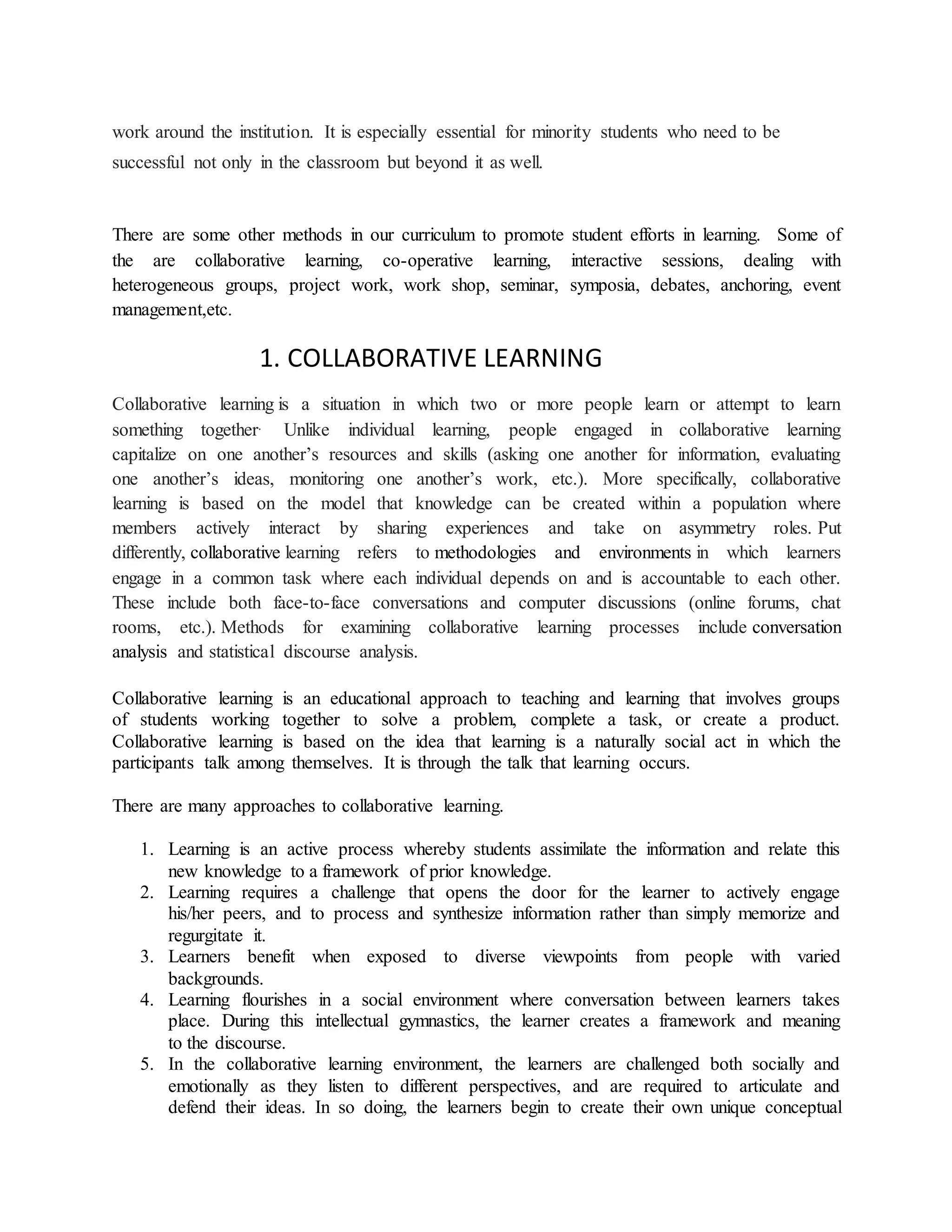work around the institution. It is especially essential for minority students who need to be
successful not only in the classroom but beyond it as well.
There are some other methods in our curriculum to promote student efforts in learning. Some of
the are collaborative learning, co-operative learning, interactive sessions, dealing with
heterogeneous groups, project work, work shop, seminar, symposia, debates, anchoring, event
management,etc.
1. COLLABORATIVE LEARNING
Collaborative learning is a situation in which two or more people learn or attempt to learn
something together. Unlike individual learning, people engaged in collaborative learning
capitalize on one another’s resources and skills (asking one another for information, evaluating
one another’s ideas, monitoring one another’s work, etc.). More specifically, collaborative
learning is based on the model that knowledge can be created within a population where
members actively interact by sharing experiences and take on asymmetry roles. Put
differently, collaborative learning refers to methodologies and environments in which learners
engage in a common task where each individual depends on and is accountable to each other.
These include both face-to-face conversations and computer discussions (online forums, chat
rooms, etc.). Methods for examining collaborative learning processes include conversation
analysis and statistical discourse analysis.
Collaborative learning is an educational approach to teaching and learning that involves groups
of students working together to solve a problem, complete a task, or create a product.
Collaborative learning is based on the idea that learning is a naturally social act in which the
participants talk among themselves. It is through the talk that learning occurs.
There are many approaches to collaborative learning.
1. Learning is an active process whereby students assimilate the information and relate this
new knowledge to a framework of prior knowledge.
2. Learning requires a challenge that opens the door for the learner to actively engage
his/her peers, and to process and synthesize information rather than simply memorize and
regurgitate it.
3. Learners benefit when exposed to diverse viewpoints from people with varied
backgrounds.
4. Learning flourishes in a social environment where conversation between learners takes
place. During this intellectual gymnastics, the learner creates a framework and meaning
to the discourse.
5. In the collaborative learning environment, the learners are challenged both socially and
emotionally as they listen to different perspectives, and are required to articulate and
defend their ideas. In so doing, the learners begin to create their own unique conceptual
 