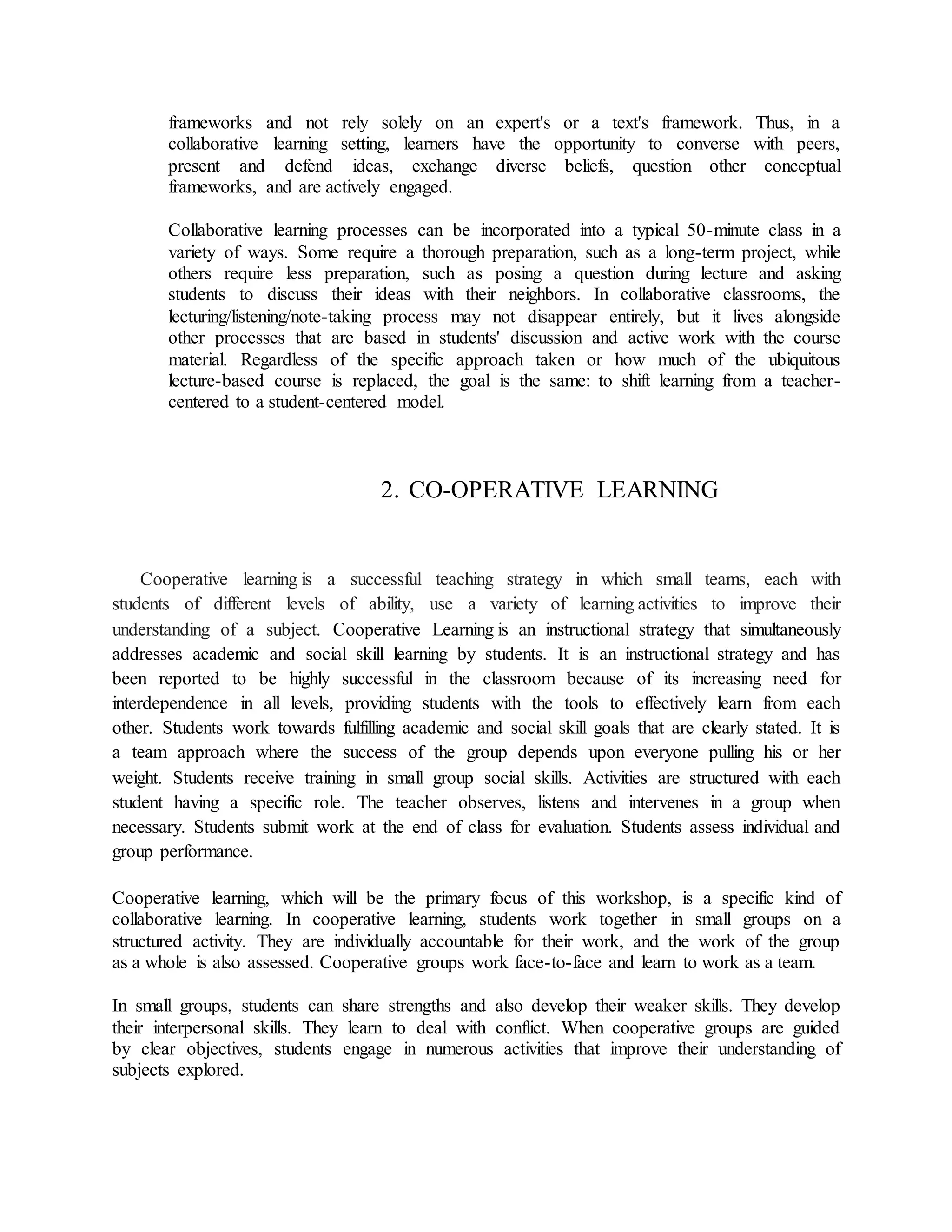frameworks and not rely solely on an expert's or a text's framework. Thus, in a
collaborative learning setting, learners have the opportunity to converse with peers,
present and defend ideas, exchange diverse beliefs, question other conceptual
frameworks, and are actively engaged.
Collaborative learning processes can be incorporated into a typical 50-minute class in a
variety of ways. Some require a thorough preparation, such as a long-term project, while
others require less preparation, such as posing a question during lecture and asking
students to discuss their ideas with their neighbors. In collaborative classrooms, the
lecturing/listening/note-taking process may not disappear entirely, but it lives alongside
other processes that are based in students' discussion and active work with the course
material. Regardless of the specific approach taken or how much of the ubiquitous
lecture-based course is replaced, the goal is the same: to shift learning from a teacher-
centered to a student-centered model.
2. CO-OPERATIVE LEARNING
Cooperative learning is a successful teaching strategy in which small teams, each with
students of different levels of ability, use a variety of learning activities to improve their
understanding of a subject. Cooperative Learning is an instructional strategy that simultaneously
addresses academic and social skill learning by students. It is an instructional strategy and has
been reported to be highly successful in the classroom because of its increasing need for
interdependence in all levels, providing students with the tools to effectively learn from each
other. Students work towards fulfilling academic and social skill goals that are clearly stated. It is
a team approach where the success of the group depends upon everyone pulling his or her
weight. Students receive training in small group social skills. Activities are structured with each
student having a specific role. The teacher observes, listens and intervenes in a group when
necessary. Students submit work at the end of class for evaluation. Students assess individual and
group performance.
Cooperative learning, which will be the primary focus of this workshop, is a specific kind of
collaborative learning. In cooperative learning, students work together in small groups on a
structured activity. They are individually accountable for their work, and the work of the group
as a whole is also assessed. Cooperative groups work face-to-face and learn to work as a team.
In small groups, students can share strengths and also develop their weaker skills. They develop
their interpersonal skills. They learn to deal with conflict. When cooperative groups are guided
by clear objectives, students engage in numerous activities that improve their understanding of
subjects explored.
 