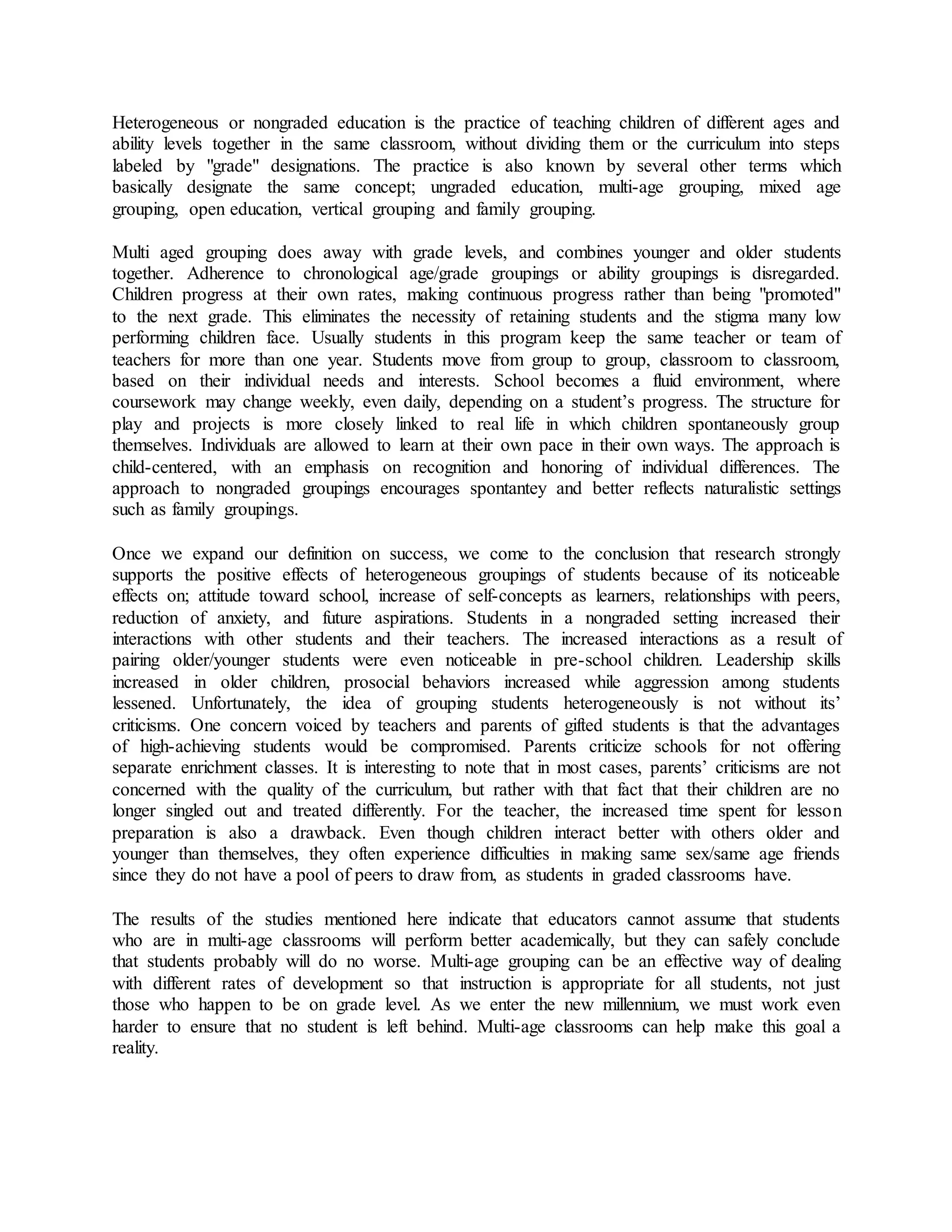 Heterogeneous or nongraded education is the practice of teaching children of different ages and
ability levels together in the same classroom, without dividing them or the curriculum into steps
labeled by "grade" designations. The practice is also known by several other terms which
basically designate the same concept; ungraded education, multi-age grouping, mixed age
grouping, open education, vertical grouping and family grouping.
Multi aged grouping does away with grade levels, and combines younger and older students
together. Adherence to chronological age/grade groupings or ability groupings is disregarded.
Children progress at their own rates, making continuous progress rather than being "promoted"
to the next grade. This eliminates the necessity of retaining students and the stigma many low
performing children face. Usually students in this program keep the same teacher or team of
teachers for more than one year. Students move from group to group, classroom to classroom,
based on their individual needs and interests. School becomes a fluid environment, where
coursework may change weekly, even daily, depending on a student’s progress. The structure for
play and projects is more closely linked to real life in which children spontaneously group
themselves. Individuals are allowed to learn at their own pace in their own ways. The approach is
child-centered, with an emphasis on recognition and honoring of individual differences. The
approach to nongraded groupings encourages spontantey and better reflects naturalistic settings
such as family groupings.
Once we expand our definition on success, we come to the conclusion that research strongly
supports the positive effects of heterogeneous groupings of students because of its noticeable
effects on; attitude toward school, increase of self-concepts as learners, relationships with peers,
reduction of anxiety, and future aspirations. Students in a nongraded setting increased their
interactions with other students and their teachers. The increased interactions as a result of
pairing older/younger students were even noticeable in pre-school children. Leadership skills
increased in older children, prosocial behaviors increased while aggression among students
lessened. Unfortunately, the idea of grouping students heterogeneously is not without its’
criticisms. One concern voiced by teachers and parents of gifted students is that the advantages
of high-achieving students would be compromised. Parents criticize schools for not offering
separate enrichment classes. It is interesting to note that in most cases, parents’ criticisms are not
concerned with the quality of the curriculum, but rather with that fact that their children are no
longer singled out and treated differently. For the teacher, the increased time spent for lesson
preparation is also a drawback. Even though children interact better with others older and
younger than themselves, they often experience difficulties in making same sex/same age friends
since they do not have a pool of peers to draw from, as students in graded classrooms have.
The results of the studies mentioned here indicate that educators cannot assume that students
who are in multi-age classrooms will perform better academically, but they can safely conclude
that students probably will do no worse. Multi-age grouping can be an effective way of dealing
with different rates of development so that instruction is appropriate for all students, not just
those who happen to be on grade level. As we enter the new millennium, we must work even
harder to ensure that no student is left behind. Multi-age classrooms can help make this goal a
reality.
 