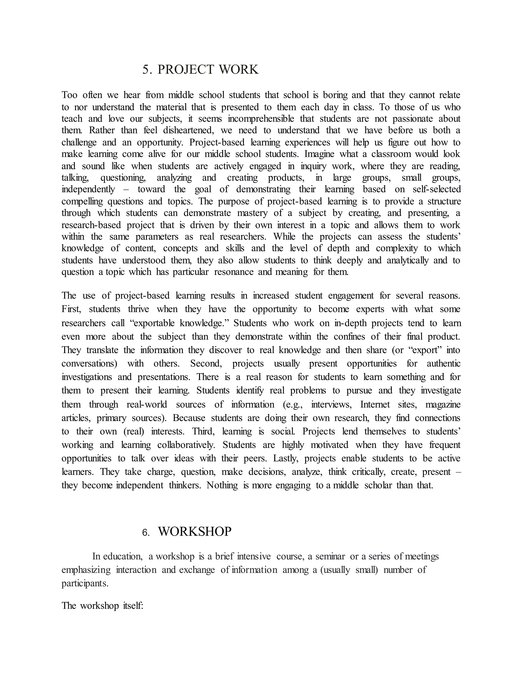 5. PROJECT WORK
Too often we hear from middle school students that school is boring and that they cannot relate
to nor understand the material that is presented to them each day in class. To those of us who
teach and love our subjects, it seems incomprehensible that students are not passionate about
them. Rather than feel disheartened, we need to understand that we have before us both a
challenge and an opportunity. Project-based learning experiences will help us figure out how to
make learning come alive for our middle school students. Imagine what a classroom would look
and sound like when students are actively engaged in inquiry work, where they are reading,
talking, questioning, analyzing and creating products, in large groups, small groups,
independently – toward the goal of demonstrating their learning based on self-selected
compelling questions and topics. The purpose of project-based learning is to provide a structure
through which students can demonstrate mastery of a subject by creating, and presenting, a
research-based project that is driven by their own interest in a topic and allows them to work
within the same parameters as real researchers. While the projects can assess the students’
knowledge of content, concepts and skills and the level of depth and complexity to which
students have understood them, they also allow students to think deeply and analytically and to
question a topic which has particular resonance and meaning for them.
The use of project-based learning results in increased student engagement for several reasons.
First, students thrive when they have the opportunity to become experts with what some
researchers call “exportable knowledge.” Students who work on in-depth projects tend to learn
even more about the subject than they demonstrate within the confines of their final product.
They translate the information they discover to real knowledge and then share (or “export” into
conversations) with others. Second, projects usually present opportunities for authentic
investigations and presentations. There is a real reason for students to learn something and for
them to present their learning. Students identify real problems to pursue and they investigate
them through real-world sources of information (e.g., interviews, Internet sites, magazine
articles, primary sources). Because students are doing their own research, they find connections
to their own (real) interests. Third, learning is social. Projects lend themselves to students’
working and learning collaboratively. Students are highly motivated when they have frequent
opportunities to talk over ideas with their peers. Lastly, projects enable students to be active
learners. They take charge, question, make decisions, analyze, think critically, create, present –
they become independent thinkers. Nothing is more engaging to a middle scholar than that.
6. WORKSHOP
In education, a workshop is a brief intensive course, a seminar or a series of meetings
emphasizing interaction and exchange of information among a (usually small) number of
participants.
The workshop itself:
 