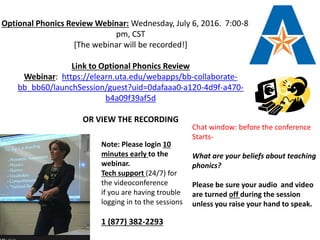 Optional Phonics Review Webinar: Wednesday, July 6, 2016. 7:00-8:00
pm, CST
[The webinar will be recorded!]
Link to Optional Phonics Review
Webinar: https://elearn.uta.edu/webapps/bb-collaborate-
bb_bb60/launchSession/guest?uid=0dafaaa0-a120-4d9f-a470-
b4a09f39af5d
OR VIEW THE RECORDING
Chat window: before the conference
Starts-
What are your beliefs about teaching
phonics?
Please be sure your audio and video
are turned off during the session
unless you raise your hand to speak.
Note: Please login 10
minutes early to the
webinar.
Tech support (24/7) for
the videoconference
if you are having trouble
logging in to the sessions
1 (877) 382-2293
 