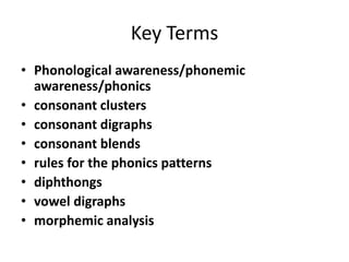Key Terms
• Phonological awareness/phonemic
awareness/phonics
• consonant clusters
• consonant digraphs
• consonant blends
• rules for the phonics patterns
• diphthongs
• vowel digraphs
• morphemic analysis
 