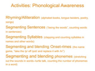 Activities: Phonological Awareness
Rhyming/Alliteration (alphabet books, tongue twisters, poetry,
songs)
Segmenting Sentences (“being the words”, counting words
in sentences)
Segmenting Syllables (clapping and counting syllables in
names and other words)
Segmenting and blending Onset-rimes (the name
game, “take the /p/ off /pot/ and replace it with /h/”)
Segmenting and blending phonemes (stretching
out the sounds in words--turtle talk, counting the number of phonemes
in a word)
 