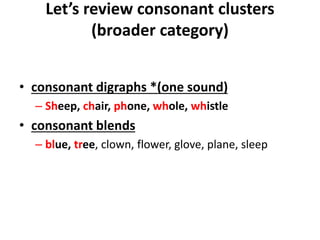 Let’s review consonant clusters
(broader category)
• consonant digraphs *(one sound)
– Sheep, chair, phone, whole, whistle
• consonant blends
– blue, tree, clown, flower, glove, plane, sleep
 