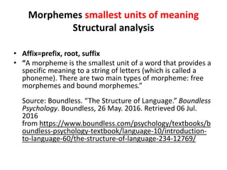 Morphemes smallest units of meaning
Structural analysis
• Affix=prefix, root, suffix
• “A morpheme is the smallest unit of a word that provides a
specific meaning to a string of letters (which is called a
phoneme). There are two main types of morpheme: free
morphemes and bound morphemes.”
Source: Boundless. “The Structure of Language.” Boundless
Psychology. Boundless, 26 May. 2016. Retrieved 06 Jul.
2016
from https://www.boundless.com/psychology/textbooks/b
oundless-psychology-textbook/language-10/introduction-
to-language-60/the-structure-of-language-234-12769/
 