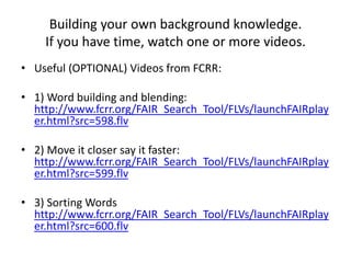 Building your own background knowledge.
If you have time, watch one or more videos.
• Useful (OPTIONAL) Videos from FCRR:
• 1) Word building and blending:
http://www.fcrr.org/FAIR_Search_Tool/FLVs/launchFAIRplay
er.html?src=598.flv
• 2) Move it closer say it faster:
http://www.fcrr.org/FAIR_Search_Tool/FLVs/launchFAIRplay
er.html?src=599.flv
• 3) Sorting Words
http://www.fcrr.org/FAIR_Search_Tool/FLVs/launchFAIRplay
er.html?src=600.flv
 