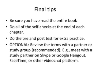 Final tips
• Be sure you have read the entire book
• Do all of the self-checks at the end of each
chapter.
• Do the pre and post test for extra practice.
• OPTIONAL: Review the terms with a partner or
study group (recommended). E.g., meet with a
study partner on Skype or Google Hangout,
FaceTime, or other videochat platform.
 
