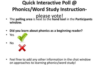 Quick Interactive Poll @
Phonics/Word Study Instruction-
please vote!• The polling area is next to the hand tool in the Participants
window.
• Did you learn about phonics as a beginning reader?
• Yes
• No
• Feel free to add any other information in the chat window
on approaches to learning phonics/word study!
 