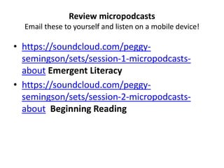 Review micropodcasts
Email these to yourself and listen on a mobile device!
• https://soundcloud.com/peggy-
semingson/sets/session-1-micropodcasts-
about Emergent Literacy
• https://soundcloud.com/peggy-
semingson/sets/session-2-micropodcasts-
about Beginning Reading
 