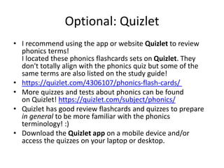 Optional: Quizlet
• I recommend using the app or website Quizlet to review
phonics terms!
I located these phonics flashcards sets on Quizlet. They
don't totally align with the phonics quiz but some of the
same terms are also listed on the study guide!
• https://quizlet.com/4306107/phonics-flash-cards/
• More quizzes and tests about phonics can be found
on Quizlet! https://quizlet.com/subject/phonics/
• Quizlet has good review flashcards and quizzes to prepare
in general to be more familiar with the phonics
terminology! :)
• Download the Quizlet app on a mobile device and/or
access the quizzes on your laptop or desktop.
 