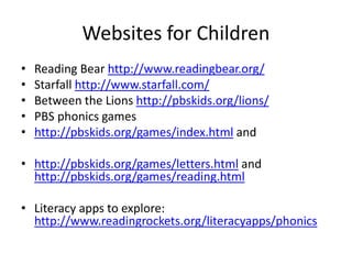 Websites for Children
• Reading Bear http://www.readingbear.org/
• Starfall http://www.starfall.com/
• Between the Lions http://pbskids.org/lions/
• PBS phonics games
• http://pbskids.org/games/index.html and
• http://pbskids.org/games/letters.html and
http://pbskids.org/games/reading.html
• Literacy apps to explore:
http://www.readingrockets.org/literacyapps/phonics
 