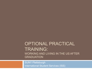 OPTIONAL PRACTICAL
TRAINING:
WORKING AND LIVING IN THE US AFTER
GRADUATION
SUNY Plattsburgh
International Student Services (ISS)
 