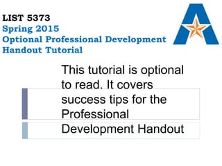 LIST 5373
Spring 2015
Optional Professional Development
Handout Tutorial
This tutorial is optional
to read. It covers
success tips for the
Professional
Development Handout
 