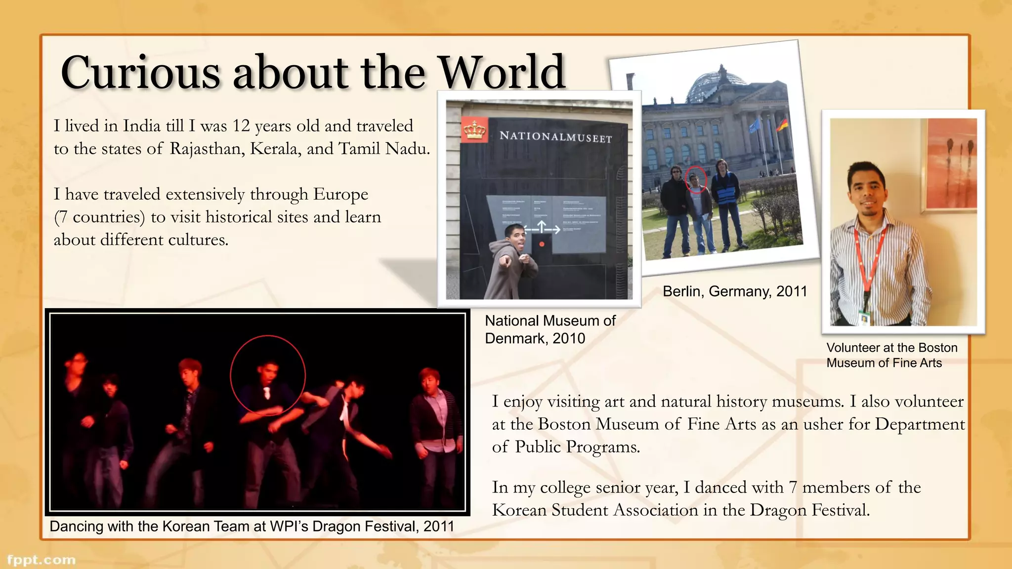 Curious about the World 
Dancing with the Korean Team at WPI’s Dragon Festival, 2011 
National Museum of 
Denmark, 2010 
I enjoy visiting art and natural history museums. I also volunteer 
at the Boston Museum of Fine Arts as an usher for Department 
of Public Programs. 
In my college senior year, I danced with 7 members of the 
Korean Student Association in the Dragon Festival. 
I lived in India till I was 12 years old and traveled 
to the states of Rajasthan, Kerala, and Tamil Nadu. 
I have traveled extensively through Europe 
(7 countries) to visit historical sites and learn 
about different cultures. 
Berlin, Germany, 2011 
Volunteer at the Boston 
Museum of Fine Arts 
 
