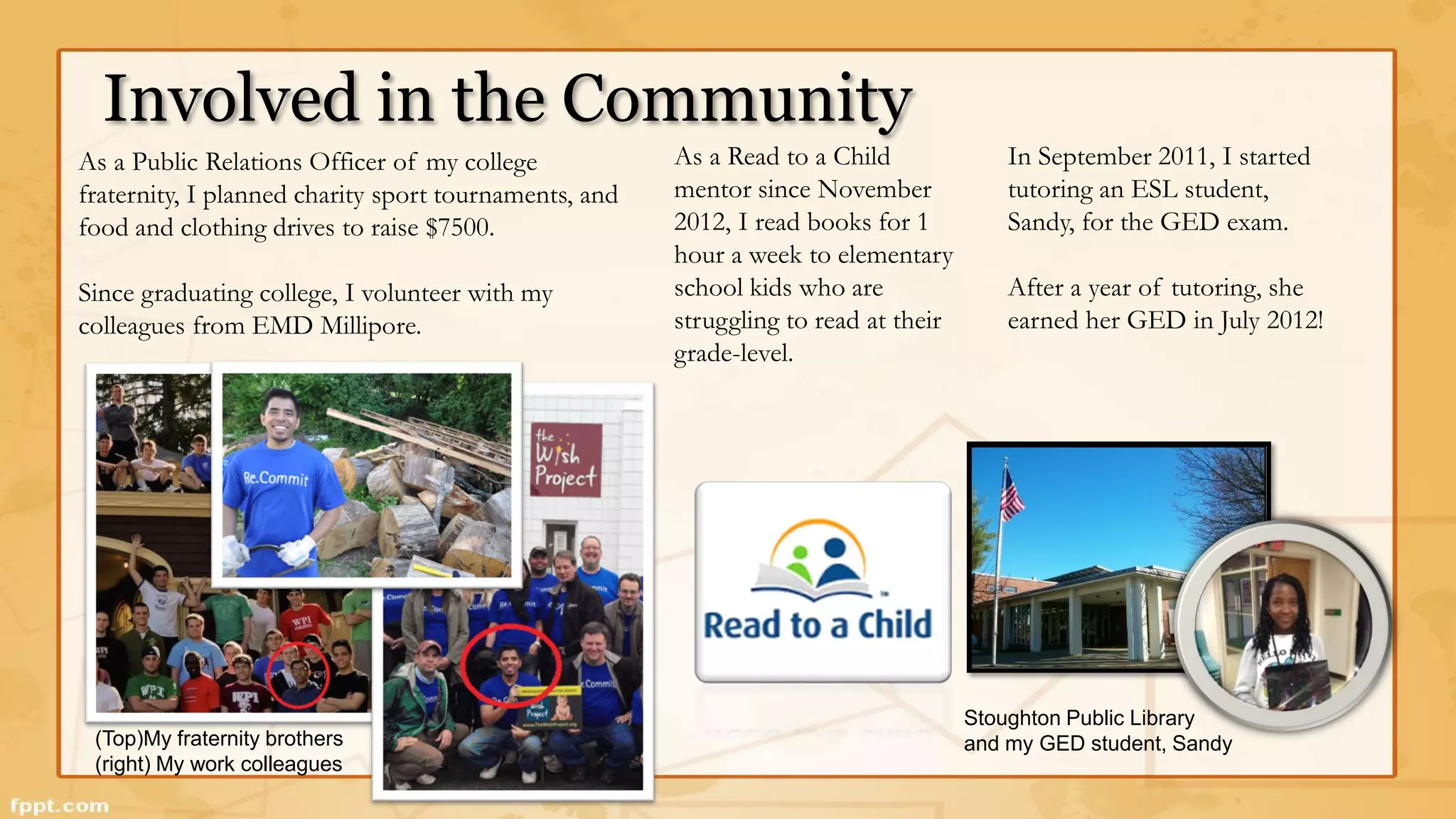 Involved in the Community 
Stoughton Public Library 
(Top)My fraternity brothers and my GED student, Sandy 
(right) My work colleagues 
In September 2011, I started 
tutoring an ESL student, 
Sandy, for the GED exam. 
After a year of tutoring, she 
earned her GED in July 2012! 
As a Read to a Child 
mentor since November 
2012, I read books for 1 
hour a week to elementary 
school kids who are 
struggling to read at their 
grade-level. 
As a Public Relations Officer of my college 
fraternity, I planned charity sport tournaments, and 
food and clothing drives to raise $7500. 
Since graduating college, I volunteer with my 
colleagues from EMD Millipore. 
