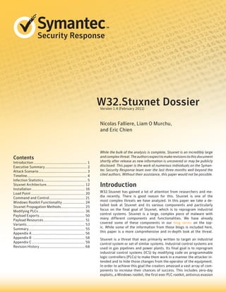 Security Response
Contents
Introduction........................................................ 1
Executive Summary............................................ 2
Attack Scenario................................................... 3
Timeline.
.............................................................. 4
Infection Statistics.
............................................. 5
Stuxnet Architecture........................................ 12
Installation........................................................ 16
Load Point......................................................... 20
Command and Control.
..................................... 21
Windows Rootkit Functionality........................ 24
Stuxnet Propagation Methods......................... 25
Modifying PLCs................................................. 36
Payload Exports................................................ 50
Payload Resources............................................ 51
Variants............................................................. 53
Summary........................................................... 55
Appendix A........................................................ 56
Appendix B ....................................................... 58
Appendix C........................................................ 59
Revision History................................................ 68
While the bulk of the analysis is complete, Stuxnet is an incredibly large
andcomplexthreat.Theauthorsexpecttomakerevisionstothisdocument
shortly after release as new information is uncovered or may be publicly
disclosed. This paper is the work of numerous individuals on the Syman-
tec Security Response team over the last three months well beyond the
cited authors. Without their assistance, this paper would not be possible.
Introduction
W32.Stuxnet has gained a lot of attention from researchers and me-
dia recently. There is good reason for this. Stuxnet is one of the
most complex threats we have analyzed. In this paper we take a de-
tailed look at Stuxnet and its various components and particularly
focus on the final goal of Stuxnet, which is to reprogram industrial
control systems. Stuxnet is a large, complex piece of malware with
many different components and functionalities. We have already
covered some of these components in our blog series on the top-
ic. While some of the information from those blogs is included here,
this paper is a more comprehensive and in-depth look at the threat.
Stuxnet is a threat that was primarily written to target an industrial
control system or set of similar systems. Industrial control systems are
used in gas pipelines and power plants. Its final goal is to reprogram
industrial control systems (ICS) by modifying code on programmable
logic controllers (PLCs) to make them work in a manner the attacker in-
tended and to hide those changes from the operator of the equipment.
In order to achieve this goal the creators amassed a vast array of com-
ponents to increase their chances of success. This includes zero-day
exploits, a Windows rootkit, the first ever PLC rootkit, antivirus evasion
Nicolas Falliere, Liam O Murchu,
and Eric Chien
W32.Stuxnet Dossier
Version 1.4 (February 2011)
 