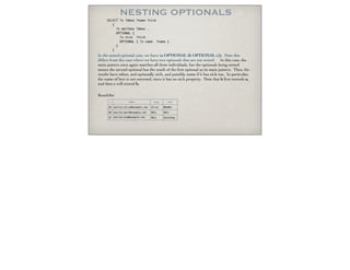 NESTING OPTIONALS
In the nested optional case, we have (a OPTIONAL (b OPTIONAL c)). Note this
differs from the case where we have two optionals that are not nested. In this case, the
main pattern once again matches all three individuals, but the optionals being nested
means the second optional has the result of the ﬁrst optional as its main pattern. Thus, the
results have mbox, and optionally nick, and possibly name if it has nick too. In particular,
the name of bert is not returned, since it has no nick property. Note that b ﬁrst extends a,
and then c will extend b.
ResultSet
SELECT ?x ?mbox ?name ?nick
{
?x mailbox ?mbox .
OPTIONAL {
?x nick ?nick
OPTIONAL { ?x name ?name }
}
}
x mbox name nick
AS mailto:alice@example.net Alice WhoMe?
BD mailto:bert@example.net NULL NULL
EF mailto:eve@example.net NULL DuckSoup
 