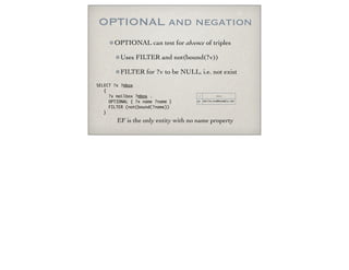 OPTIONAL and negation
OPTIONAL can test for absence of triples
Uses FILTER and not(bound(?v))
FILTER for ?v to be NULL, i.e. not exist
SELECT ?x ?mbox
{
?x mailbox ?mbox .
OPTIONAL { ?x name ?name }
FILTER (not(bound(?name))
}
x mbox
EF mailto:eve@example.net
EF is the only entity with no name property
 