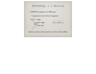 SPARQL 1.1 Minus
MINUS computes set difference
expresses some forms of negation
SELECT ?x ?mbox
{
?x mailbox ?mbox .
MINUS {
?x name ?name
}
}
x mbox
EF mailto:eve@example.net
subtract entities with name from entities with mailbox
 