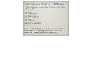 Why Do We Need OPTIONALS?
Deals with sparsity in graph data. A simple example where
this is useful:
John age 42
John lastName Smith
John spouse Mary
John homeState New_York
New_York isIn NorthEast
Todd age 42
Todd lastName Doe
Todd homeState Connecticut
Connecticut isIn NorthEast
Tom age 42
Say we want to ﬁnd all the people who are aged 42 and live in
the NorthEast, and optionally their spouses names, if its
known. OPTIONAL allows you to express that.
 