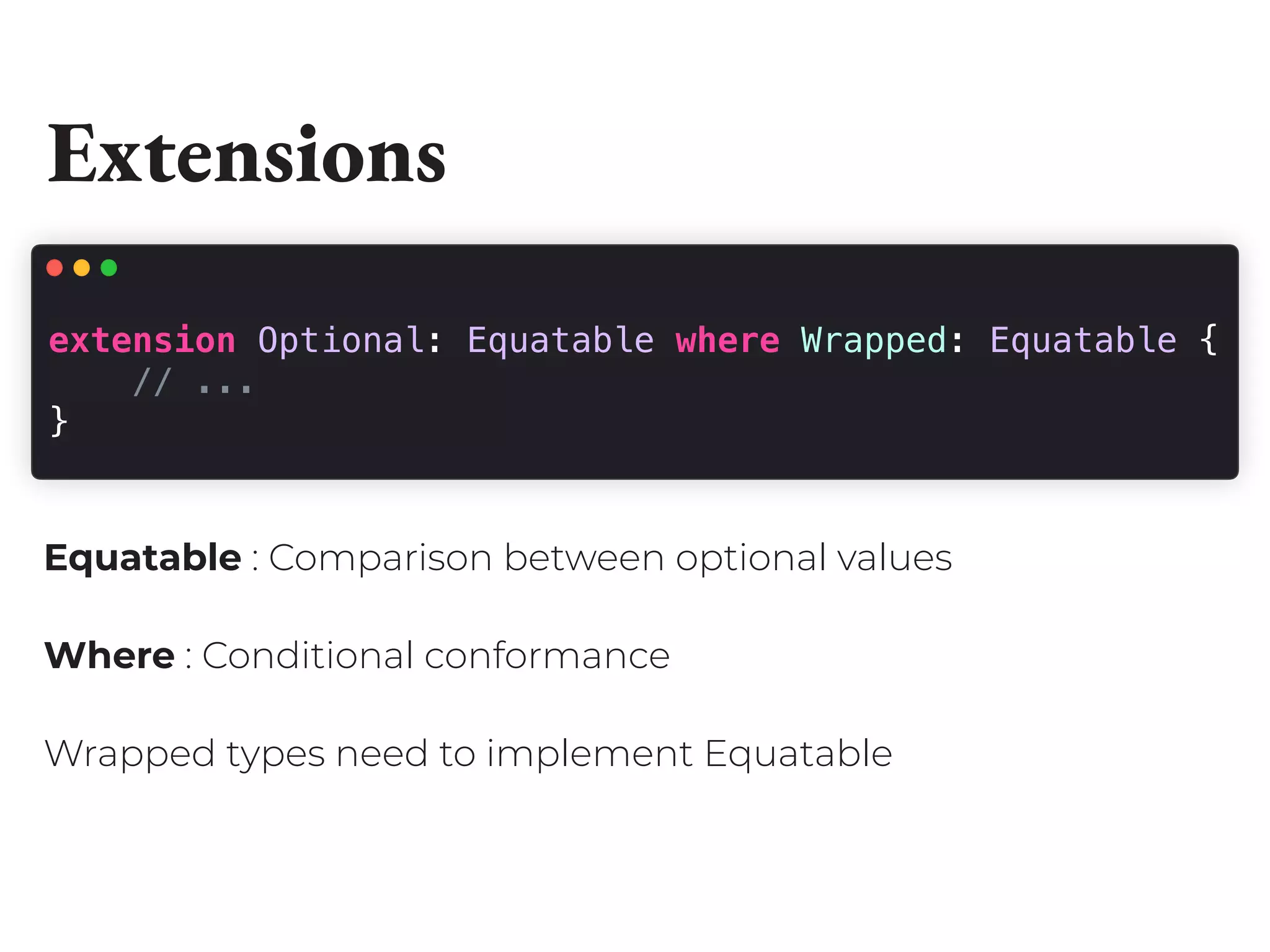Extensions
extension Optional: Equatable where Wrapped: Equatable {
// ...
}
Equatable : Comparison between optional values
Where : Conditional conformance
Wrapped types need to implement Equatable
 