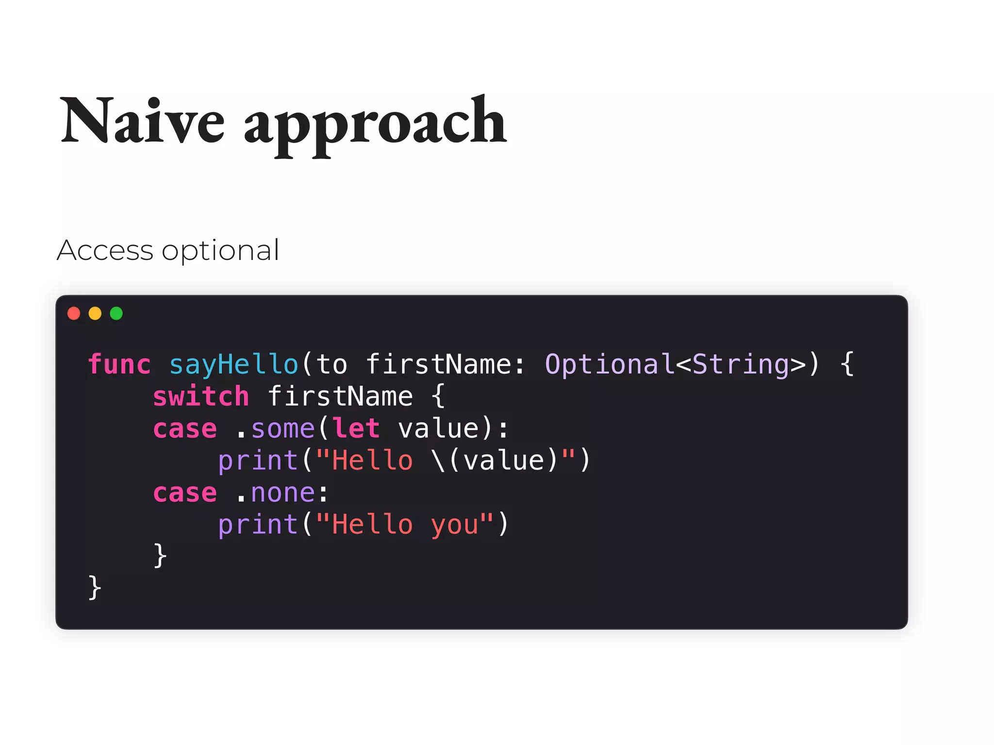 Naive approach
func sayHello(to firstName: Optional<String>) {
switch firstName {
case .some(let value):
print("Hello (value)")
case .none:
print("Hello you")
}
}
Access optional
 