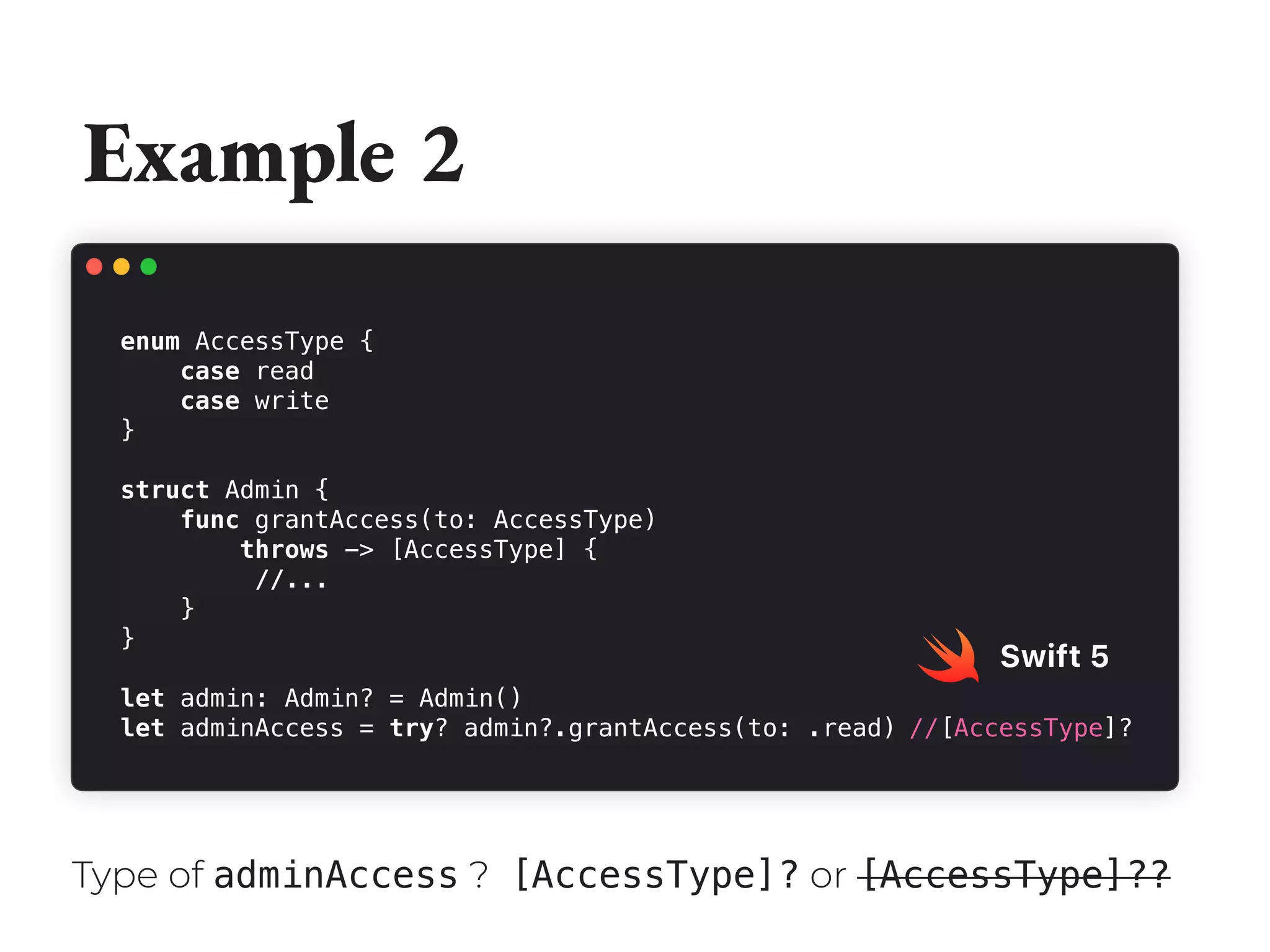 Example 2
enum AccessType {
case read
case write
}
struct Admin {
func grantAccess(to: AccessType)
throws -> [AccessType] {
//...
}
}
let admin: Admin? = Admin()
let adminAccess = try? admin?.grantAccess(to: .read)
Swift 5
Type of adminAccess ? [AccessType]? or [AccessType]??
//[AccessType]?
 