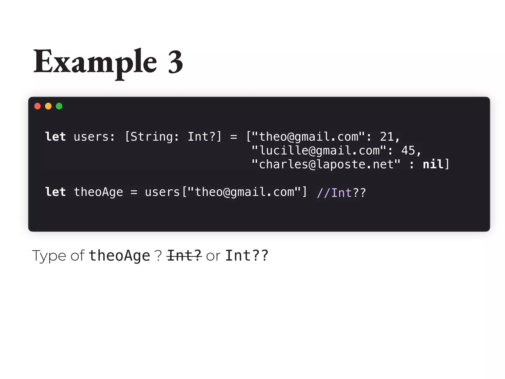 Example 3
let users: [String: Int?] = ["theo@gmail.com": 21,
"lucille@gmail.com": 45,
"charles@laposte.net" : nil]
let theoAge = users["theo@gmail.com"] //Int??
Type of theoAge ? Int? or Int??
 