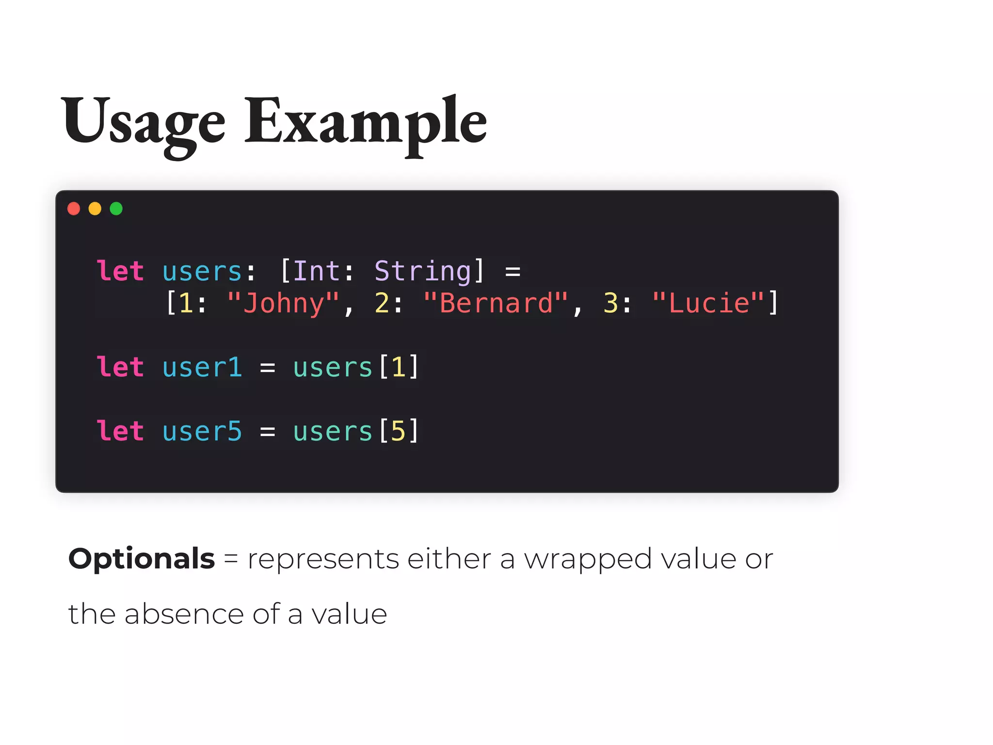 Usage Example
let users: [Int: String] =
[1: "Johny", 2: "Bernard", 3: "Lucie"]
let user1 = users[1]
let user5 = users[5]
Optionals = represents either a wrapped value or
the absence of a value
 