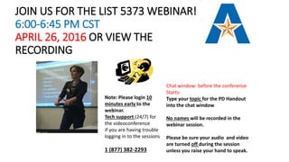 JOIN US FOR THE LIST 5373 WEBINAR!
6:00-6:45 PM CST
APRIL 26, 2016 OR VIEW THE
RECORDING
Chat window: before the conference
Starts-
Type your topic for the PD Handout
into the chat window
No names will be recorded in the
webinar session.
Please be sure your audio and video
are turned off during the session
unless you raise your hand to speak.
Note: Please login 10
minutes early to the
webinar.
Tech support (24/7) for
the videoconference
if you are having trouble
logging in to the sessions
1 (877) 382-2293
 