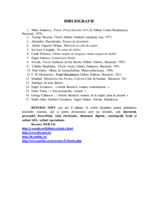 BIBLIOGRAFIE
1. Mihai Eminescu, Poezii. Proză literară, vol I, II, Editura Cartea Românească,
Bucureşti, 1978;
2. George Bacovia, Plumb, Editura Institutul european, Iaşi, 1977;
3. Alexandru Macedonski, Noapte de decembrie
4. Ștefan Augustin Doinaș, Mistretul cu colti de argint
5. Ion Luca Caragiale, În vreme de război
6. Camil Petrescu, Ultima noapte de dragoste, întâia noapte de război
7. Eugen Ionesco, Cantareata cheala
8. Novalis, Poezii, traducere de Eta Boeriu, Editura Univers, Bucureşti, 1985;
9. Charles Baudelaire, Florile răului, Editura Eminescu, Bucureşti 1991;
10. Paul Valery, Album de versuri,Editura Minerva,Bucureşti, 1989;
11. F. M. Dostoievski, Frații Karamazov, Editura Polirom, Bucuresti, 2011
12. Stendhal, Mânăstirea din Parma, Colectia Carte de buzunar, Bucuresti, 201
13. Antologii de texte literare
14. Eugen Lovinescu : « Istoria literaturii romane contemporane »
15. Tudor Vianu : « Arta prozatorilor romani‘ »
16. George Calinescu : ‘ »Istoria literaturii romane de la origini pana in prezent »
17. Studii critice (Serban Cioculescu, Eugen Simion, Nicolae Manolescu)
RESURSE SOFT care pot fi utilizate, în cadrul disciplinei, pentru optimizarea
practicilor existente, dar şi pentru promovarea unor noi abordări, sunt: internetul,
prezentări PowerPoint, cărţi electronice, dicţionare digitale, enciclopedii, lecţii şi
softuri AEL, softuri specializate.
Resurse WEB 2.0:
http://e-scoala.ro/biblioteca/index.html
http://www.liternet.ro/
http://dexonline.ro/
http://www.unibuc.ro/n/resurse/E-Books.php
 