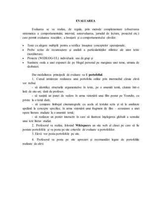 EVALUAREA
Evaluarea se va realiza, de regula, prin metode complementare (observarea
sistematica a comportamentului, interviul, autoevaluarea, jurnalul de lectura, proiectul etc.)
care permit evaluarea reacțiilor, a învațarii și a comportamentului elevilor.
 Teste cu alegere multiplă pentru a verifica însuşirea conceptelor operaţionale;
 Probe scrise de recunoaştere şi analiză a particularităţilor stilistice ale unor texte
(non)literare;
 Proiecte (WEBLOG-UL) individuale sau de grup şi
 Sustinere orala a unei expuneri de pe blogul personal pe marginea unei teme, urmata de
dezbateri.
Dar modalitatea principală de evaluare va fi portofoliul.
1. Cursul urmărește realizarea unui portofoliu online prin intermediul căruia elevii
vor trebui:
- să identifice structurile argumentative în texte, pe o anumită temă, căutate într-o
listă de site-uri, dată de profesor;
- să susţină un punct de vedere în urma vizionării unui film postat pe Youtube, cu
privire la o temă dată;
- să compare limbajul cinematografic cu acela al textului scris şi să le analizeze
apelând la concepte specifice, în urma vizionării unui fragment de film – ecranizare a unei
opere literare studiate la o anumită temă;
- să realizeze un poster interactiv în care să ilustreze înţelegerea globală a sensului
unui text literar studiat.
2. Profesorul va realiza, folosind Wikispaces un site web al clasei pe care să fie
postate portofoliile şi va posta pe site criteriile de evaluare a portofoliilor.
3. Elevii vor posta portofoliile pe site.
4. Profesorul va posta pe site aprecieri şi recomandări legate de portofoliile
realizate de elevi.
 