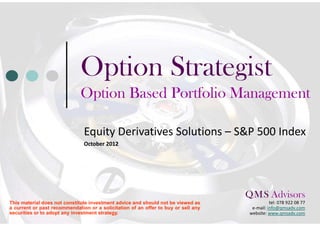 Option Strategist
                              Option Based Portfolio Management

                               Equity Derivatives Solutions – S&P 500 Index
                               October 2012




                                                                                    Q M S Advisors
                                                                                      .    .

This material does not constitute investment advice and should not be viewed as                tel: 078 922 08 77
a current or past recommendation or a solicitation of an offer to buy or sell any     e-mail: info@qmsadv.com
securities or to adopt any investment strategy.                                      website: www.qmsadv.com
 