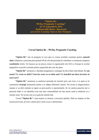 “Option Be -
                                   90 Day Pragmatic Coaching”
                                      22-23 Septembrie 2012
                                   Radisson Blu Hotel - Bucuresti
                            powered by Coaching Vision & John Thompson




                          Cursul Option Be – 90 Day Pragmatic Coaching


        "Option Be" este un program in zece pasi ce creaza rezultate constante pentru oamenii
cheie. Ghideaza o persoana prin primele 90 de zile din perioada de schimbare si urmareste atingerea
rezultatelor dorite. Se bazeaza pe un proces testat in organizatiile din SUA si Europa la nivelul
angajatilor cu pozitii esentiale pentru organizatia din care fac parte.
        "Option Be" urmareste o abordare pragmatica a strategiei de dezvoltare individuala. Ce am
acum? Ce vreau sa obtin? Cum fac exact ca sa obtin asta? Ce beneficii am daca investesc in
acest curs?
        "Option Be" urmareste sa analizeze perioada de tranzitie prin care treci si te ajuta sa iti
construiesti strategii amanuntite pentru a le adapta diferitelor situatii. Vei invata sa diagnostichezi
situatia si sa obtii claritate in raport cu provocarile si oportunitatile. Iti vei analiza punctele tari si
punctele slabe si vei identifica cele mai mari vulnerabilitati ale tale atunci cand te intalnesti cu o
situatie noua. Vei invata cum sa ai grija de relatiile tale.
        Cursul "Option Be" a luat nastere ca urmare a recesiunii globale, fiind un raspuns in fata
acestei provocari, pe care o putem privi acum ca pe o oportunitate.
 