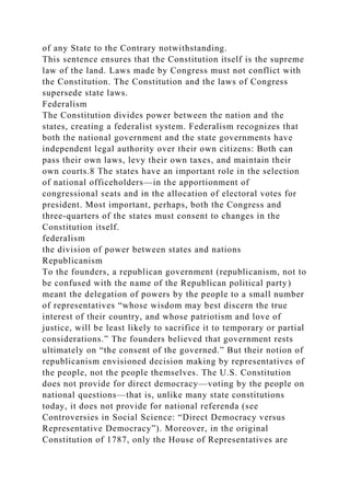 of any State to the Contrary notwithstanding.
This sentence ensures that the Constitution itself is the supreme
law of the land. Laws made by Congress must not conflict with
the Constitution. The Constitution and the laws of Congress
supersede state laws.
Federalism
The Constitution divides power between the nation and the
states, creating a federalist system. Federalism recognizes that
both the national government and the state governments have
independent legal authority over their own citizens: Both can
pass their own laws, levy their own taxes, and maintain their
own courts.8 The states have an important role in the selection
of national officeholders—in the apportionment of
congressional seats and in the allocation of electoral votes for
president. Most important, perhaps, both the Congress and
three-quarters of the states must consent to changes in the
Constitution itself.
federalism
the division of power between states and nations
Republicanism
To the founders, a republican government (republicanism, not to
be confused with the name of the Republican political party)
meant the delegation of powers by the people to a small number
of representatives “whose wisdom may best discern the true
interest of their country, and whose patriotism and love of
justice, will be least likely to sacrifice it to temporary or partial
considerations.” The founders believed that government rests
ultimately on “the consent of the governed.” But their notion of
republicanism envisioned decision making by representatives of
the people, not the people themselves. The U.S. Constitution
does not provide for direct democracy—voting by the people on
national questions—that is, unlike many state constitutions
today, it does not provide for national referenda (see
Controversies in Social Science: “Direct Democracy versus
Representative Democracy”). Moreover, in the original
Constitution of 1787, only the House of Representatives are
 