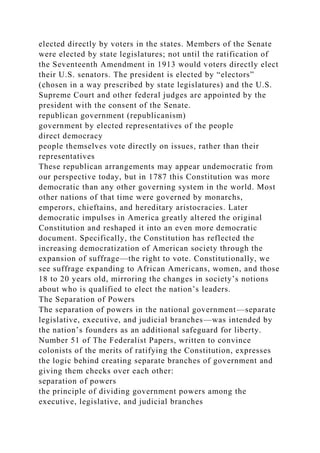 elected directly by voters in the states. Members of the Senate
were elected by state legislatures; not until the ratification of
the Seventeenth Amendment in 1913 would voters directly elect
their U.S. senators. The president is elected by “electors”
(chosen in a way prescribed by state legislatures) and the U.S.
Supreme Court and other federal judges are appointed by the
president with the consent of the Senate.
republican government (republicanism)
government by elected representatives of the people
direct democracy
people themselves vote directly on issues, rather than their
representatives
These republican arrangements may appear undemocratic from
our perspective today, but in 1787 this Constitution was more
democratic than any other governing system in the world. Most
other nations of that time were governed by monarchs,
emperors, chieftains, and hereditary aristocracies. Later
democratic impulses in America greatly altered the original
Constitution and reshaped it into an even more democratic
document. Specifically, the Constitution has reflected the
increasing democratization of American society through the
expansion of suffrage—the right to vote. Constitutionally, we
see suffrage expanding to African Americans, women, and those
18 to 20 years old, mirroring the changes in society’s notions
about who is qualified to elect the nation’s leaders.
The Separation of Powers
The separation of powers in the national government—separate
legislative, executive, and judicial branches—was intended by
the nation’s founders as an additional safeguard for liberty.
Number 51 of The Federalist Papers, written to convince
colonists of the merits of ratifying the Constitution, expresses
the logic behind creating separate branches of government and
giving them checks over each other:
separation of powers
the principle of dividing government powers among the
executive, legislative, and judicial branches
 