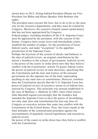 shown here in 2012. Sitting behind President Obama are Vice
President Joe Biden and House Speaker John Boehner (far
right).
The president must execute the laws, but to do so he or she must
rely on the executive departments, and they must be created by
Congress. Moreover, the executive branch cannot spend money
that has not been appropriated by Congress.
Federal judges, including members of the U.S. Supreme Court,
must be appointed by the president, with the consent of the
Senate. Congress must create lower and intermediate courts,
establish the number of judges, fix the jurisdiction of lower
federal courts, and make “exceptions” to the appellate
jurisdiction of the Supreme Court.
Perhaps the keystone of the system of checks and balances is
the idea of judicial review, an original contribution by the
nation’s founders to the science of government. Judicial review
is the power of the courts to strike down laws that they believe
conflict with the Constitution. Article VI grants federal courts
the power of judicial review of state decisions, specifying that
the Constitution and the laws and treaties of the national
government are the supreme law of the land, superseding
anything in any state laws or constitutions. However, nowhere
does the Constitution specify that the U.S. Supreme Court has
power of judicial review of executive action or of federal laws
enacted by Congress. This principle was instead established in
the case of Marbury v. Madison in 1803, when Chief Justice
John Marshall argued convincingly that the founders had
intended the Supreme Court to have the power of invalidating
not only state laws and constitutions but also any laws of
Congress or executive actions that came into conflict with the
Constitution of the United States. Thus, the Court stands as the
final defender of the constitutional principles against the
encroachments of popularly elected legislatures and executives.
judicial review
the power of the courts to strike down laws they believe conflict
with the Constitution
 