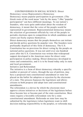 CONTROVERSIES IN SOCIAL SCIENCE: Direct
Democracy versus Representative Democracy
Democracy means popular participation in government. (The
Greek roots of the word mean “rule by the many.”) But “popular
participation” can have different meanings. To our nation’s
founders, who were quite ambivalent about the wisdom of
democracy, it meant that the voice of the people would be
represented in government. Representational democracy means
the selection of government officials by vote of the people in
periodic elections open to competition in which candidates and
voters can freely express themselves.
Direct democracy means that the people themselves can initiate
and decide policy questions by popular vote. The founders were
profoundly skeptical of this form of democracy. The U.S.
Constitution has no provision for direct voting by the people on
national policy questions. It was not until over one hundred
years after the U.S. Constitution was written that widespread
support developed in the American states for direct voter
participation in policy making. Direct democracy developed in
states and communities, and it is to be found today only in state
and local government.
Initiative and Referendum
The initiative is a form of direct democracy whereby a specific
number or percent of voters, through the use of petition, may
have a proposed state constitutional amendment or state law
placed on the ballot for adoption or rejection by the electorate
of a state. This process bypasses the legislature and allows
citizens to both propose and adopt laws and constitutional
amendments.
The referendum is a device by which the electorate must
approve citizen initiatives or decisions of the legislature before
these become law or become part of the state constitution. Most
states require a favorable referendum vote for a state
constitutional amendment. Referenda on state laws may be
submitted by the legislature (when legislators want to shift
decision-making responsibility to the people), or referenda may
 