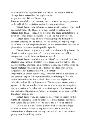be demanded by popular petition (when the people wish to
change laws passed by the legislature).
Arguments for Direct Democracy
Proponents of direct democracy make several strong arguments
on behalf of the initiative and referendum devices.
Direct democracy enhances government responsiveness and
accountability. The threat of a successful initiative and
referendum drive—indeed, sometimes the mere circulation of a
petition—encourages officials to take the popular actions.
Direct democracy allows citizen groups to bring their
concern directly to the public. For example, taxpayer groups
have been able through the initiative and referendum devices to
place their concerns on the public agenda.
Direct democracy stimulates debate about policy issues. In
elections with important referendum issues on the ballot,
campaigns tend to be more issue oriented.
Direct democracy stimulates voters’ interest and improves
election-day turnout. Controversial issues on the ballot—the
death penalty, abortion, gun control, taxes, gay rights, a ban on
racial preferences, and so on—bring out additional voters.
Arguments for Representative Democracy
Opponents of direct democracy, from our nation’s founders to
the present, argue that representative democracy offers far
better protection for individual liberty and the rights of
minorities than direct democracy. The founders constructed a
system of checks and balances not so much to protect against
the oppression of a ruler but to protect against the tyranny of
the majority. Opponents of direct democracy echo many of the
founders’ arguments:
Direct democracy encourages majorities to sacrifice the
rights of individuals and minorities. This argument supposes
that voters are generally less tolerant than elected officials.
Voters are not sufficiently informed to cast intelligent
ballots on many issues. Many voters cast their vote in a
referendum without ever having considered the issue before
going into the polling booth.
 