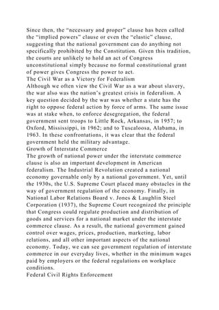 Since then, the “necessary and proper” clause has been called
the “implied powers” clause or even the “elastic” clause,
suggesting that the national government can do anything not
specifically prohibited by the Constitution. Given this tradition,
the courts are unlikely to hold an act of Congress
unconstitutional simply because no formal constitutional grant
of power gives Congress the power to act.
The Civil War as a Victory for Federalism
Although we often view the Civil War as a war about slavery,
the war also was the nation’s greatest crisis in federalism. A
key question decided by the war was whether a state has the
right to oppose federal action by force of arms. The same issue
was at stake when, to enforce desegregation, the federal
government sent troops to Little Rock, Arkansas, in 1957; to
Oxford, Mississippi, in 1962; and to Tuscaloosa, Alabama, in
1963. In these confrontations, it was clear that the federal
government held the military advantage.
Growth of Interstate Commerce
The growth of national power under the interstate commerce
clause is also an important development in American
federalism. The Industrial Revolution created a national
economy governable only by a national government. Yet, until
the 1930s, the U.S. Supreme Court placed many obstacles in the
way of government regulation of the economy. Finally, in
National Labor Relations Board v. Jones & Laughlin Steel
Corporation (1937), the Supreme Court recognized the principle
that Congress could regulate production and distribution of
goods and services for a national market under the interstate
commerce clause. As a result, the national government gained
control over wages, prices, production, marketing, labor
relations, and all other important aspects of the national
economy. Today, we can see government regulation of interstate
commerce in our everyday lives, whether in the minimum wages
paid by employers or the federal regulations on workplace
conditions.
Federal Civil Rights Enforcement
 