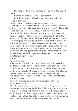 Describe the kind of democracy that exists in the United
States.
List the branches of the U.S. government.
Explain the source of each branch’s power and how that
power is exercised.
Politics, Political Science, and Government Power
A distinguished American political scientist, Harold Lasswell,
defined politics as “who gets what, when, and how.” “The study
of politics,” he said, “is the study of influence and the
influential. The influential are those who get the most of what
there is to get. . . . Those who get the most are the elite; the rest
are mass.”1 He went on to define political science as the study
of “the shaping and sharing of power.” Admittedly, Lasswell’s
definition of political science is very broad. Indeed, if we
accept Lasswell’s definition of political science as the study of
power, then political science includes cultural, economic,
social, and personal power relationships—topics that we have
already discussed in chapters on anthropology, economics,
sociology, and psychology.
politics
the study of power
Although some political scientists have accepted Lasswell’s
challenge to study power in all its forms in society, most limit
the definition of political science to the study of government
and how individuals influence government action. This chapter
focuses primarily on the study of government and how
individuals influence government action in the United States.
political science
the study of government and how individuals influence
government action
What distinguishes government power from the power of other
institutions, groups, and individuals? The power of government,
unlike that of other institutions in society, is distinguished by
(1) the legitimate use of physical force and (2) coverage of the
whole society rather than only segments of it. By legitimate, we
mean the right or power of the government to exercise
 