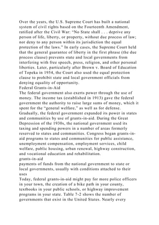Over the years, the U.S. Supreme Court has built a national
system of civil rights based on the Fourteenth Amendment,
ratified after the Civil War: “No State shall . . . deprive any
person of life, liberty, or property, without due process of law;
nor deny to any person within its jurisdiction the equal
protection of the laws.” In early cases, the Supreme Court held
that the general guarantee of liberty in the first phrase (the due
process clause) prevents state and local governments from
interfering with free speech, press, religion, and other personal
liberties. Later, particularly after Brown v. Board of Education
of Topeka in 1954, the Court also used the equal protection
clause to prohibit state and local government officials from
denying equality of opportunity.
Federal Grants-in-Aid
The federal government also exerts power through the use of
money. The income tax (established in 1913) gave the federal
government the authority to raise large sums of money, which it
spent for the “general welfare,” as well as for defense.
Gradually, the federal government expanded its power in states
and communities by use of grants-in-aid. During the Great
Depression of the 1930s, the national government used its
taxing and spending powers in a number of areas formerly
reserved to states and communities. Congress began grants-in-
aid programs to states and communities for public assistance,
unemployment compensation, employment services, child
welfare, public housing, urban renewal, highway construction,
and vocational education and rehabilitation.
grants-in-aid
payments of funds from the national government to state or
local governments, usually with conditions attached to their
uses
Today, federal grants-in-aid might pay for more police officers
in your town, the creation of a bike path in your county,
textbooks in your public schools, or highway improvement
programs in your state. Table 7-2 shows the number of
governments that exist in the United States. Nearly every
 