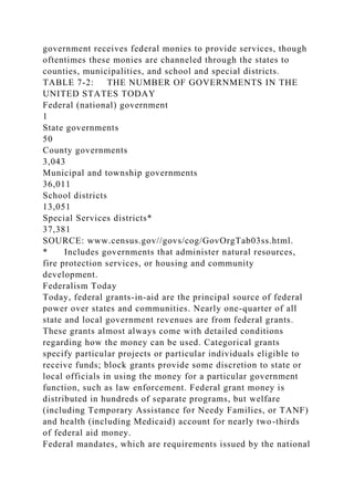 government receives federal monies to provide services, though
oftentimes these monies are channeled through the states to
counties, municipalities, and school and special districts.
TABLE 7-2: THE NUMBER OF GOVERNMENTS IN THE
UNITED STATES TODAY
Federal (national) government
1
State governments
50
County governments
3,043
Municipal and township governments
36,011
School districts
13,051
Special Services districts*
37,381
SOURCE: www.census.gov//govs/cog/GovOrgTab03ss.html.
* Includes governments that administer natural resources,
fire protection services, or housing and community
development.
Federalism Today
Today, federal grants-in-aid are the principal source of federal
power over states and communities. Nearly one-quarter of all
state and local government revenues are from federal grants.
These grants almost always come with detailed conditions
regarding how the money can be used. Categorical grants
specify particular projects or particular individuals eligible to
receive funds; block grants provide some discretion to state or
local officials in using the money for a particular government
function, such as law enforcement. Federal grant money is
distributed in hundreds of separate programs, but welfare
(including Temporary Assistance for Needy Families, or TANF)
and health (including Medicaid) account for nearly two-thirds
of federal aid money.
Federal mandates, which are requirements issued by the national
 